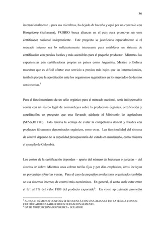 86
internacionalmente – para sus miembros, ha dejado de hacerlo y optó por un convenio con
Bioagricorp (italianana), PROBIO busca alianzas en el país para promover un ente
certificador nacional independiente. Este proyecto se justificaría especialmente si el
mercado interno sea lo suficientemente interesante para establecer un sistema de
certificación con precios locales y más accesibles para el pequeño productor. Mientras, las
experiencias con certificadoras propias en países como Argentina, México o Bolivia
muestran que es difícil ofertar este servicio a precios más bajos que las internacionales,
también porque la acreditación ante los organismos reguladores en los mercados de destino
son costosas.5
Para el funcionamiento de un sello orgánico para el mercado nacional, sería indispensable
contar con un marco legal de normas/leyes sobre la producción orgánica, certificación y
acreditación; un proyecto que esta llevando adelante el Ministerio de Agricultura
(SESA,DITTE). Esto tendría la ventaja de evitar la competencia desleal y fraudes con
productos falsamente denominados orgánicos, entre otras. Las funcionalidad del sistema
de control depende de la capacidad presupuestaria del estado en mantenerlo, como muestra
el ejemplo de Colombia.
Los costos de la certificación dependen – aparte del número de hectáreas o parcelas – del
sistema de cobro: Mientras unos cobran tarifas fijas y por días empleados, otros incluyen
un porcentaje sobre las ventas. Para el caso de pequeños productores organizados también
se usa sistemas internos de control más económicos. En general, el costo suele estar entre
el 0,1 al 1% del valor FOB del producto exportado6
. Un costo aproximado promedio
5
AUNQUE ES MENOS COSTOSA SI SE CUENTA CON UNA ALIANZA ESTRATÉGICA CON UN
CERTIFICADOR ESTABLECIDO INTERNACIONALMENTE.
6
DATO PROPORCIONADO POR BCS - ECUADOR
 