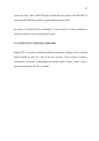 87
puede estar entre 1.500 y 3.000 USD para el primer año, pero mínimo unos 600 USD. La
renovación del certificado es anual y requiere inspecciones de control.
En cuanto a la selección de la certificadora, el criterio decisivo en última instancia no
debería ser el precio, sino la preferencia del cliente.
5.4. TENDENCIAS Y MITOS DEL MERCADO.
Según el ITC, el comercio mundial de productos alimenticios ecológicos creció a una tasa
anual promedio de entre 20 y 30% en los años noventa. Como muestra el cuadro a
continuación, el mercado es denominado por Europa, Estados Unidos y Japón y llegó a
más de 20 mil millones de USd en el 2000.
 