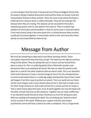 so many dangers that the koala is facing and one of themost biggest threats that
the koala is facing is habitat destruction and bushfires these are known to be the
most greatest threats to these animals. There are some areas where the koala is
suffering from a disease which is called chlamydia. They will normally get this
disease when they are mating. This disease can be very bad for the koala’s
reproducing system and it is also bad for their eyes to. There is another big
problem for the koalas and the problem is that are some areas in Australia where
is too many koalas living in the same place this is a threat because these animals
usually do not joined together. If every koala comes to the same area then there
will be no more food lifted for them to eat.
Message from Author
We must do something to help and to save these amazing animals. These
marsupials need all the help that they can get. The koala has the right to continue
living on this planet. They are doing their part in nature and we should find a
place in nature to. This is a really big planet that is filled with wonders and
discoveries that is just waiting to be found. We have to make this planet a safe
place for us and for the other creatures that we share it with. This is our beautiful
home and it deserves to have a second change to live on for the next generation
to come on this planet there is a really big, bright and beautiful future that is what
will happen if we find a way to protect our planet. Then our world and our home
will be much happier and a much cleaner place to live in. We have to make room
for other living creatures to. God made animals for a reason just like he made us.
That is what I know about the koala. If we all work together we save the koala and
the other animals that lives on this planet to. Together we can make a difference
in our beautiful world that we all share.Thank you so much for doing your part.
With you reading and enjoying this book. You are helping your favorite animal
and its survival in the world. Without your support and love and respect
yourfavorite animal will have a chance to make a comeback. This is a huge thank
 