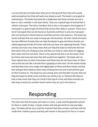 run very fast but normally when they are on the ground then they will usually
walk everywhere but they will walk very slowly as well. The koala is very good at
swimming to. The koala may look like a teddy bear but these animals are not a
bear or not a member in the bear family. They are a special type of animal that is
called a marsupial. The other members that is also a marsupial is the kangaroo. A
marsupial is a special type of animal that carries their baby in a pouch. There are a
lot of marsupials that can be found on Australia and there is only one marsupial
that can be found in North America and that animal is the opossum. The koala has
hands and feet that are made to hang upin the branches. On their hands the koala
has two different thumbs that can help the koalas to grip and these thumbs are
called opposing thumbs (A human will only just have one opposing thumb). These
animals also have very sharp claws that can help the koala to hold onto the tree
bark when they are climbing a tree and they can hold on when they are digging
their claws into the tree bark. There is this special toe that is on the koala’s feet
but these toes have two toes that will usually fuse together. The koala will use
these special toes to clean themselves and these toes do not have claws on them
and so the toe acts like a thumb that is gripping on the trees. On the koalas hands
and feet they have very rough and ridged pads on them and their hands and feet
that will give them balance when they climbing the tree and it will aid their grip
on their traction to. The koala has very strong arms and shoulder muscles that can
help the koala to climb a tree and they can climb as far as 150 feet (46 meters)
that is how much that they can climb to the top of a tree and these animals can
also leap to branch to another branch when they are up in the trees to.
Responding
The only time that the koala will mate is in once a year and the gestation period
for them is really 25 days. A koala mother will only give birth to only one baby
joey. The baby will be very small the moment that they are born and they will live
inside their mothers pouch and they will remain in the pouch for five or in seven
 