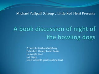 Michael Puffpaff (Group 7 Little Red Hen) Presents A book discussion of night of the howling dogs A novel by Graham Salisbury Publisher: Wendy Lamb Books Copyright 2007 190 pages Sixth to Eighth grade reading level 