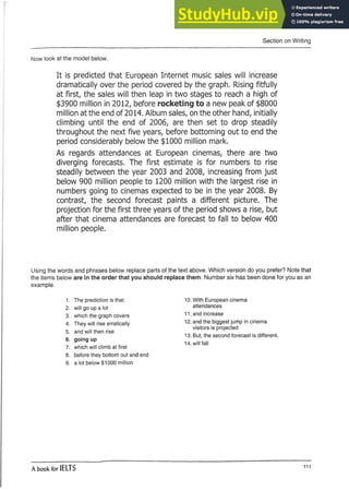 Section on Writing
Now look at the model below.
It is predicted that European Internet music sales will increase
dramatically over the period covered by the graph. Rising fitfully
at first, the sales will then leap in two stages to reach a high of
$3900 million in 2012, before rocketing to a new peak of $8000
million at the end of 2014. Album sales, on the other hand, initially
climbing until the end of 2006, are then set to drop steadily
throughout the next five years, before bottoming out to end the
period considerably below the $1000 million mark.
As regards attendances at European cinemas, there are two
diverging forecasts. The first estimate is for numbers to rise
steadily between the year 2003 and 2008, increasing from just
below 900 million people to 1200 million with the largest rise in
numbers going to cinemas expected to be in the year 2008. By
contrast, the second forecast paints a different picture. The
projection for the first three years of the period shows a rise, but
after that cinema attendances are forecast to fall to below 400
million people.
Using the words and phrases below replace parts of the text above. Which version do you prefer? Note that
the items below are in the order that you should replace them. Number six has been done for you as an
example.
1. The prediction is that
2. will go up a lot
3. which the graph covers
4. They will rise erratically
5. and will then rise
6. going up
7. which will climb at first
8. before they bottom out and end
9. a lot below $1000 million
10. With European cinema
attendances
11. and increase
12. and the biggest jump in cinema
visitors is projected
13. But, the second forecast is different.
14. will fall
A book for IELTS m
 