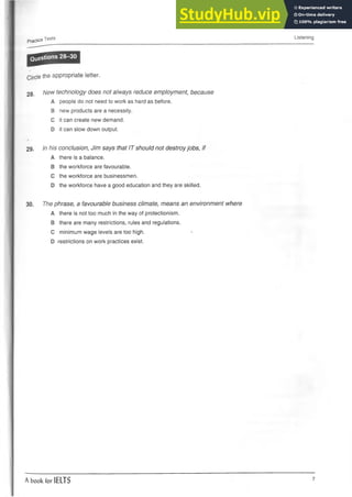 Practice Tests Listening
Questions 28 30
•»
Circle the appropriate letter.
2 8 . New technology does not always reduce employment, because
A people do not need to work as hard as before.
B new products are a necessity.
C it can create new demand.
D it can slow down output.
29. In his conclusion, Jim says that IT should not destroyjobs, if
A there is a balance.
B the workforce are favourable.
C the workforce are businessmen.
D the workforce have a good education and they are skilled.
30. The phrase, a favourable business climate, means an environment where
A there is not too much in theway ofprotectionism.
B there are many restrictions,rules and regulations.
C minimum wage levels are too high. *
D restrictions on work practices exist.
A book for IELTS 7
 