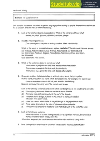Section on Writing
Exercise 15: Questionnaire 1
This exercise focuses on a number of specific language points relating to graphs. Answer the questions as
far as you can, and use the Key where necessary.
1. Look at the list of words and phrases below. Which is the odd one out? And why?
decline, fall, drop, go down, decrease, fall down, plunge
2. Read the following sentence:
Over recent years, the price of white goods has fallen considerably.
Which of the words or phrases below can replace has fallen? There is more than one answer.
has reduced, has slowed down, has declined, has dropped, has been reduced,
has deteriorated, has been dropped, has subsided, has lessened, has gone down,
has decreased
Give reasons for your answer.
3. Which of the sentences below is correct and why?
The number of people infull-time work dipped rather dramatically.
The number of people in full-time work dipped slightly.
The number of people in full-time work dipped rather slightly.
4. One major problem that students face in writing is using words that go together.
In other words, they often use words which do not collocate. For example, you cannot say:
The space between the rich and the poor widened considerably.
Space is obviously the wrong word. The correct word is gap.
Look at the following sentences and decide which word or phrase is not suitable and correct it:
(a) The dropping death rate ended the decade at an all time low.
(b) The rising cost of life continued until the end of the decade.
(c) The chart shows a large plummet in the amount of money invested in
education over recent years.
(d) There has been a deterioration in the percentage of the population in work.
(e) There was a diminution in the price of telephoning internationally.
(f) The downward tendency in traditional skills halted abruptly at the end of the year.
5. Look at the following sentence:
While the number of tourists visiting the site saw a significant increase, the amount of
money which they spent on souvenirs fell.
What other ways can you use to express comparison here instead of using while?
6. What other phrases and words do you know with the same meaning as fluctuate?
118
A book for IELTS
 