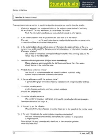 Section on Writing
Exercise 16: Questionnaire 2
This exercise contains a number of questions about the language you need to describe graphs.
1. What other ways can you express sequence in the sentence below instead of just using
the word ‘next’? You may rewrite part of the sentence if you wish.
Next, the information is collated and sent out electronically to other agents.
2. In the sentence below, what do you think is the best word to fill the blank?
The main__________ of this graph is the inverse relationship between thedecrease in the
consumption of beer and the rise in that of wine.
3. In the sentence below there are two pieces of information: the approvalrating of the new
currency rose and it rose 35%. Can you combine the two pieces of information in another way?
Which way is better?
The number of companies who registered approval of the new currency rose and the
ratings rose by more than 35%.
4. Rewrite the following sentence using the words followed by:
Mobile telephone sales rocketed in the first three months and then there was a
steady decline for the rest of the year.
5. Are both these sentences wrong?
The amount of money invested in the infrastructure was increased slowly.
Cinema attendances were increased in the period.
6. Is there anything wrong with the sentence below?
A glance at the graph shows that the trend was stable with no significant fall and rise.
7. Look at the following words:
predict, forecast, estimate, prophesy, project, anticipate
Which is the odd one out?
8. Look at the following sentence:
The number of people on waiting lists is forecast to rise steadily in the coming years.
Rewrite the sentence and begin: It ...
9. Is it correct to say the following:
The projected number of people on waiting lists is set to rise steadily in the coming years.
10. Is the word interesting in the sentence below objective or subjective?
The most interesting characteristic in the chart is the variation in temperature
during the period.
If you replace the word interesting with significant, is there any change in the
subjectivity/objectivity?
120 A book for IELTS
 
