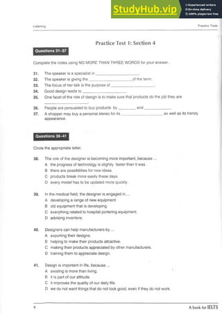Listening Practice Tests
Practice Test 1: Section 4
Questions 31-37
Complete the notes using NO MORE THAN THREE WORDS for your answer.
31. The speaker is a specialist in _____________________ .
32. The speaker is giving the_____________________of the term.
33. The focus of her talk is the purpose o f____________________ .
34. Good design leads to _____________________ .
35. One facet of the role of design isto make sure that products do the job they are
36. People are persuaded to buyproducts by_________and__________________ .
37. A shopper may buy a personal stereo for its____________________as well as its trendy
appearance.
Questions 38-41
Circle the appropriate letter.
38. The role of the designer is becoming more important, because ...
A the progress of technology is slightly faster than it was.
B there are possibilities for new ideas.
C products break more easily these days.
D every model has to be updated more quickly.
39. In the medical field, the designer is engaged in ...
A developing a range of new equipment.
B old equipment that is developing.
C everything related to hospital portering equipment.
D advising inventors.
40. Designers can help manufacturers by ...
A exporting their designs.
B helping to make their products attractive.
C making their products appreciated by other manufacturers.
D training them to appreciate design.
41. Design is important in life, because ...
A existing is more than living.
B it is part of our attitude.
C it improves the quality of ourdaily life.
D we do not want things that donot look good, even if they do not work.
8 A book for IELTS
 
