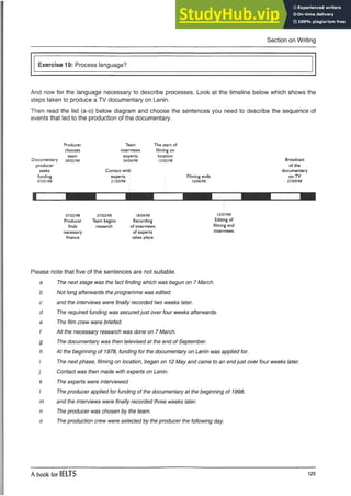 Section on Writing
Exercise 19: Process language?
And now for the language necessary to describe processes. Look at the timeline below which shows the
steps taken to produce a TV documentary on Lenin.
Then read the list (a-o) below diagram and choose the sentences you need to describe the sequence of
events that led to the production of the documentary.
Producer
chooses
team
Documentary 0
8
/0
2
/9
8
producer
seeks
funding
0
7
/0
1
/9
8
Team
interviews
experts
0
4
/0
4
/9
8
Contact with
experts ,
21
1
0
3
1
9
8
The start of
filming on
location
I2
/0
S
/9
8
Filming ends
1
6
/0
6
/9
8
Broadcast
of the
documentary
on TV
2
7
/0
9
/9
8
1
0
7
/0
2
/9
8
Producer
finds
necessary
finance
0
7
/0
3
/9
8
Team begins
research
1
8
/0
4
/9
8
Recording
of interviews
of experts
takes place
1
2
/0
7
/9
8
Editing of
filming and
interviews
Please note that five of the sentences are not suitable.
a The next stage was the fact finding which was begun on 7 March,
b Not long afterwards the programme was edited,
c and the interviews were finally recorded two weeks later,
d The required funding was securedjust over four weeks afterwards,
e The film crew were briefed,
f All the necessary research was done on 7 March,
g The documentary was then televised at the end of September,
h At the beginning of 1978, funding for the documentary on Lenin was applied for.
/' The next phase, filming on location, began on 12 May and came to an endjust over four weeks later,
j Contact was then made with experts on Lenin,
k The experts were interviewed
I The producer applied for funding of the documentary at the beginning of 1998.
m and the interviews were finally recorded three weeks later,
n The producer was chosen by the team.
o The production crew were selected by the producer the following day.
A book for IELTS 125
 