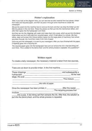Section on Writing
Printer's explanation
‘Well, if you look at this diagram here, you can see that we take material from two places, timber
from trees and recycled paper, and then we pass it through some machines to create the
newspaper.
We put the wood into this machine here to remove the bark and then we chop the timber up into
little tiny pieces in this one here. These tiny pieces we then put into this mechanical refiner, and
after that it goes into the hydrapulper over there.
And then we mix the chippings with water and make them into a pulp, which we put into this blend
chest where we mix it with pulp from recycled paper, which I’ll talk about in a minute. We then
refine, clean and screen this mixture before it goes into this large piece of machinery here where
we press the pulp, dry it and then make it into rolls of paper.
Once we print the newspaper, it is sent to your newsagent. After you have finished with the paper,
it hopefully goes into a recycling bin.
The recycled paper goes into this hydrapulper here and we remove the ink in that de-inking cell
over there. This is added to the blend chest: and the whole process is repeated. Any questions?’
Written report
To create a daily newspaper, the necessary material is taken from two sources,
Trees are cut down to provide timber. In the first machine,________________
These chippings__________________________________, and subsequently a
hydrapulper______________________________________________ . At the next
stage, the pulp_____________________________________________________
This mixture
.into rolls of paper.
Once the newspaper has been printed, it______________ . After the reader _
________________________________________ . The recycling process first
involves
.into a pulp. A de-inking cell then extracts the ink. After that, the solution is
put into the blend chest: and the whole process is repeated.
A book for IELTS 127
 