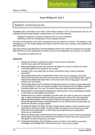 Section on Writing
EssayWriting for Task 2
Exercise 21: Understanding essay titles
Candidates often score badly in the Task 2 of the writing module in IELTS, simply because they do not
understand what the essay question is asking them to do. Look at the following:
Charges for entrance to museums is seen by many as a tax on education.
What do you think the consequences of such charging would be?
The focus of this question is the word consequences and your opinion is involved in the selection of the
consequences. So you should organise your essay around the focus word, perhaps using variations like
effect and result.
Now look at the ten essay titles below and the explanations which follow. Match the explanations to the titles.
Note that there are more explanations than titles and some of the explanations are wrong or not complete.
The answer to number one is: B
Essay titles
1. Charges for entrance to museums is seen by many as a tax on education.
How far do you agree with this statement?
2. Many people believe that the next world war will happen as a result of conflicts over water.
Is this fearjustified? Give reasons for your answer.
3. Success in life is more often than not elusive. What factors help to make an individual
successful?
4. Some people believe that it would be better if there were only one language in the world.
Others are of the opinion that if this ever occurred it would cause more problems than it solved.
Discuss the problems that might arise if, in fact, there were only one language in the world
and give your own opinion.
5. Some people believe that the influence that television exerts over society is largely detrimental
and are calling for it to be more strictly controlled. Should television be more tightly controlled
to protect society and, if so, how? Or should it have even fewer restrictions placed on it?
6. Noise pollution is most certainly increasing at an alarming rate in many industrialised countries.
In what ways can this problem be overcome?
7. People point to the number of presidents and other rulers who come to power at an advanced
age, or artists and famous people who achieve success late in life as one of the arguments
against age discrimination in the work place. What are the dangers of such discrimination?
Do you feel age discrimination should be banned or do you feel that there are certain jobs that
should only be open to younger people?
8. As people live longer and longer, the idea of cloning human beings in order to provide human
spare parts is becoming a reality. The idea horrifies most people, yet it is becoming a reality
rather than mere science fiction. To what extent do you agree with such a procedure?
Have you any reservations?
9. Money has always been a prime driving force for people, but as we move into the technological
age we seem to be driven more and more by the pursuit of money. Discuss the arguments for
and against this idea and give your own views.
10. People generally believe that knowledge is power, but rather it is the ability to manipulate
knowledge not knowledge itself, which bestows power. How far do you agree?
128 A book for IELTS
 