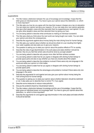 Section on Writing
Explanations
A. The title makes a distinction between the use of knowledge and knowledge. It says that the
latter gives an individual power. You have to give your opinion about this distinction, i.e. which
is more important?
B. This title asks you how far you agree with the idea that museum charges are a tax on education.
You can state your opinion and give your reasons. Or you can state your own opinion generally,
then give other people’s views and then demolish them by supporting your own opinion. Or you
can give other people’s views and then demolish them by giving your own.
C. You are being asked to describe what contributes to making an individual successful.
D. This title asks what you think about the next world war being fought over water. You can state
your opinion and show the consequences.
E. Describe the arguments against about money being the main driving force for human beings.
F. This title asks your opinion about whether we should be afraid of a war resulting from fights
over water supplies and also asks you to give your reasons.
G. The question is asking you to state your opinion about the positive effects of TV on society.
H. Describe the risks of age discrimination in the work place and state whether it should be
banned. Also do you feel that certain jobs should be done by younger people?
I. You are being asked to describe why people more often fail than achieve success.
J. You are being asked to state how far you agree or disagree with cloning human beings to
provide spare parts and also to say whether you have any doubts about the subject.
K. You are being asked to describe the problems involved if there were only one language in the
world and what your opinion is in this matter.
L. You are being asked to state how far you agree or disagree with cloning human beings to
provide spare parts.
M. You are being asked to describe the advantages and problems involved if there were only one
language in the world.
N. Describe the arguments for and against and also give your opinion about money being the
main driving force for human beings.
O. The question is asking you to state your opinion about whether televisionshould be restricted
or not. It also asks you to describe how to control TV, if you agree.
P. Describe some measures to reduce noise pollution.
Q. Discuss the problems faced by industrialised nations.
R. The title makes a distinction between knowledge and the use of knowledge.It says that the
latter gives an individual power not knowledge itself. You have to give your opinion about this
distinction, i.e. which is more important?
S. Describe the arguments for and against age discrimination in the work place and state whether
it should be banned.
A book for IELTS 129
 