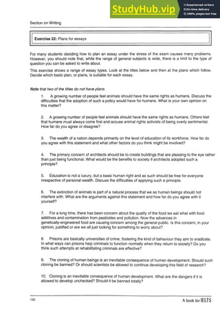 Section on Writing
Exercise 22: Plans for essays
For many students deciding how to plan an essay under the stress of the exam causes many problems.
However, you should note that, while the range of general subjects is wide, there is a limit to the type of
question you can be asked to write about.
This exercise shows a range of essay types. Look at the titles below and then at the plans which follow.
Decide which basic plan, or plans, is suitable for each essay.
Note that two of the titles do not have plans.
1. A growing number of people feel animals should have the same rights as humans. Discuss the
difficulties that the adoption of such a policy would have for humans. What is your own opinion on
this matter?
2. A growing number of people feel animals should have the same rights as humans. Others feel
that humans must always come first and accuse animal rights activists of being overly sentimental.
How far do you agree or disagree?
3. The wealth of a nation depends primarily on the level of education of its workforce. How far do
you agree with this statement and what other factors do you think might be involved?
4. The primary concern of architects should be to create buildings that are pleasing to the eye rather
than just being functional. What would be the benefits to society if architects adopted such a
principle?
5. Education is not a luxury, but a basic human right and as such should be free for everyone
irrespective of personal wealth. Discuss the difficulties of applying such a principle.
6. The extinction of animals is part of a natural process that we as human beings should not
interfere with. What are the arguments against this statement and how far do you agree with it
yourself?
7. For a long time, there has been concern about the quality of the food we eat what with food
additives and contamination from pesticides and pollution. Now the advances in
genetically-engineered food are causing concern among the general public. Is this concern, in your
opinion, justified or are we all just looking for something to worry about?
8. Prisons are basically universities of crime, fostering the kind of behaviour they aim to eradicate.
In what ways can prisons help criminals to function normally when they return to society? Do you
think such attempts at rehabilitating criminals are effective?
9. The cloning of human beings is an inevitable consequence of human development. Should such
cloning be banned? Or should scientists be allowed to continue developing this field of research?
10. Cloning is an inevitable consequence of human development. What are the dangers if it is
allowed to develop unchecked? Should it be banned totally?
130 A book for IELTS
 
