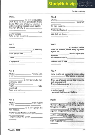 Section on Writing
Plan A
_________________ has been an issue about
which there has been considerable hostile
debate. There are, of course, a number of
problems involved in adopting such a policy.
The main difficulty is __________________
________________________________ is yet
another obstacle.
As far as I am concerned,_______________
Plan B
Whether.______
__________________________ . I personally
My main reason is _____________________
Another justification is __________________
Last but not least,____________________
PlanC
Whether____________________________
__________________________ . (I personally
_____________ ____ ______ .)
Some people feel ____________________
Others ______________________________
In my opinion,_________________
Plan D
___________________ is a matter of debate.
There are, however, several strong arguments
against this.
______________ _____ is obviously the main
argument.
Anotherjustification is ■
________________
From my point of view,
Plan E
Whether_________________ . From my point
of view,______________________________
________________ is, in my opinion, the main
contributing factor.
Another___________________ .
Finally,__________________________ to be
considered.
As we have seen,______________________
Plan F
Many people are expressing concern about
_______________ . Other people, by contrast,
There are, of course, several risks inherent in
such a development.
The most obvious danger is ______________
is another hazard.
Having said that, however, I believe
Plan G
Whether__________________ . From my point
of view,_____________________________ .
_________________ is, in my opinion, the
main measure.
Another course of action would be to _______
I am personally of the opinion_____________
Plan H
___________________ is a matter of debate.
There are, of course, several strong arguments
for/against doing this.
___________________ is obviously the main
argument for/against. However, in my opinion,
Another justification for/against is __________
_____________ . Having said that, however, I
feel_____________________ .
From my point of view,___________________
A book for IELTS 131
 
