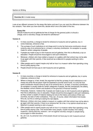 Section on Writing
Exercise 24: A model essay
Look at two different answers for the essay title below and see if you can spot the difference between the
two versions. Then when you have done this, decide which one is the better of the two.
Essay title
Should museums and art galleries be free of charge for the general public or should a
charge, even a voluntary charge, be levied for admittance?
Version A
1. In many countries, a charge is levied for entrance to museums and art galleries, but, in
some instances, entrance is free.
2. The up-keep of such institutions is not cheap and it is only fair that some contribution should
come by way of an entrance fee or, at least, a voluntary contribution. An exception is usually
made for certain categories of people.
3. If people are made to pay to visit museums and art galleries, then this is effectively a tax on
education. People should be encouraged to visit such institutions.
4. Moreover, children who have visited a museum or a gallery with their school may not be able
to go again with their parents. A fee would act as a deterrent to people wanting to visit a
museum.
5. Often people want to spend maybe only half an hour in a museum rather than spending a long
time to justify paying a fee.
6. People should not have pay to visit museums and art galleries.
Version B
1. In many countries, a charge is levied for entrance to museums and art galleries, but, in some
instances, entrance is free.
2. Where a charge is, in fact, levied, the argument is that the up-keep of such institutions is not
cheap and while the tax-payer might be expected to provide some funds, it is only fair that
some contribution should come by way of an entrance fee or, at least, a voluntary contribution.
An exception is usually made for certain categories of people, like the unemployed, the elderly,
the disabled, school children and students on the grounds of financial hardship.
3. Personally, however, I believe that, if people are made to pay to visit museums and art galleries,
then this is effectively a tax on education. People should be encouraged to visit such institutions,
as they contain a wealth of material relating not only to the history and culture of their own
countries, but also of other civilisations. They can, of course, obtain information from books
films etc, but this is nothing to seeing the real objects.
4. Moreover, children who have visited a museum or a gallery with their school may not be able to
go again with their parents, if there is an entrance fee. So a fee, in my opinion would act as a
deterrent to people wanting to visit a museum.
5. Often people want to spend maybe only half an hour in a museum rather than spending a long
time to justify paying a fee. This would deter many people, myself included, from visiting
museums. Having said this, however, I am not against voluntary charges or people being
encouraged to make donations.
6. So, all in all, my personal view is that people should not have pay to visit museums and art
galleries.
134 A book for IELTS
 