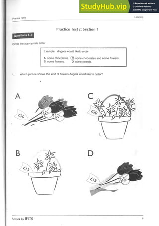 Practice Tests Listening
Practice Test 2: Section 1
Circle the appropriate letter.
Example: Angela would like to order
A some chocolates. {(^ some chocolates and some flowers.
B some flowers. D some sweets.
1. Which picture shows the kind of flowers Angela would like to order?
B
r
A book for IELTS 9
 
