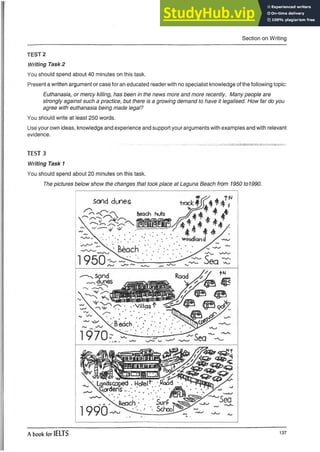 Section on Writing
TEST 2
Writing Task 2
You should spend about 40 minutes on this task.
Present a written argument or case for an educated reader with no specialist knowledge of the following topic:
Euthanasia, or mercy killing, has been in the news more and more recently. Many people are
strongly against such a practice, but there is a growing demand to have it legalised. How far do you
agree with euthanasia being made legal?
You should write at least 250 words.
Use your own ideas, knowledge and experience and support your arguments with examples and with relevant
evidence.
TEST 3
Writing Task 1
You should spend about 20 minutes on this task.
The pictures below show the changes that took place at Laguna Beach from 1950 to1990.
Sand dunes
wr
>
M 3F& Vi-ai-aiaL—3 L
^ < Landsco|?ed . Hcfel*’. /.Rood
sGordens *
. ~/N s & e a c h • *. SurP ,
1990 S
c
h
0
°
l
A book for IELTS 137
 