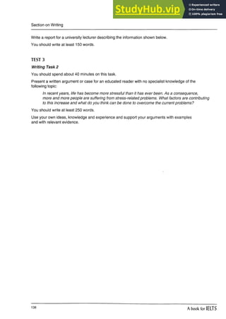 Section on Writing
Write a report for a university lecturer describing the information shown below.
You should write at least 150 words.
TEST 3
Writing Task 2
You should spend about 40 minutes on this task.
Present a written argument or case for an educated reader with no specialist knowledge of the
following topic:
In recent years, life has become more stressful than it has ever been. As a consequence,
more and more people are suffering from stress-related problems. What factors are contributing
to this increase and what do you think can be done to overcome the current problems?
You should write at least 250 words.
Use your own ideas, knowledge and experience and support your arguments with examples
and with relevant evidence.
138
A book for IELTS
 