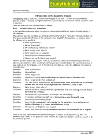 Section on Speaking
Introduction to the Speaking Module
The speaking module for the IELTS exam was changed in July 2001. The new speaking test lasts
between 11 and 14 minutes. During the examination you will have a conversation with an examiner, which
is recorded.
There are now three main parts within the oral exam:
Part 1: Introduction and interview
In this part of the oral examination, the examiner introduces himself/herself and confirms the identity of
the candidate.
The examiner asks the candidate questions about himself/herself, their home, their interests, studies, etc.
This is very similar to the first part of the oral exam before July 2001. For example, you could be asked
the following set of questions:
a) What is your name?
b) Where do you live?
c) Do you have any brothers and sisters?
d) What do they do for a living?
e) What subject are you studying?
f) Why did you choose this subject?
g) How do you use English in your studies?
The first question is obviously just your name, but you can add additional information to your answers:
otherwise, the examiner will be speaking more than you! So, remember to give the examiner evidence of
your ability to use the language. Look at the following short dialogue where the additional information is
marked in bold:
Examiner: What is your name?
Candidate: Sandra Bhatti
Examiner: Where do you live?
Candidate: 1live in London now, but I’m originally from a small town in Southern India.
Examiner: Have you got any brothers and sisters?
Candidate: Yes. One brother and two sisters. My brother is two years older than me, but both my
sisters, who are twins, are younger than me. They are 17 years of age.
Examiner: What do they do for a living?
Candidate: Only my brother is working. He is an engineer and he’s now working in Saudi Arabia
for a large oil company.
Examiner: Let us now turn to your studies. What subject are you studying?
Candidate: I’m studying architecture which 1have been doing now for the past 5 years,
Examiner: Why did you choose this subject?
Candidate: 1adore buildings especially old ones like the Taj Mahal and 1have a thing about
bridges. My dream is to design a world famous bridge.
Examiner: How do you use English in your studies?
Candidate: 1use it a lot when 1am reading as many of my books on architecture are in English.
There is one very important difference between this part of the test and that prior to July 2001. The
examiner uses a frame to ask questions and is limited in the help he/she can give you if you cannot, or do
not, answer a question.
140 A book for IELTS
 