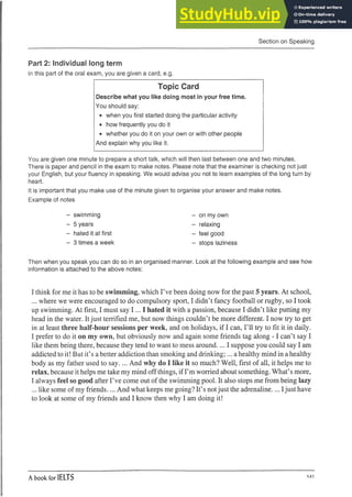 Section on Speaking
Part 2: Individual long term
In this part of the oral exam, you are given a card, e.g.
Topic Card
Describe what you like doing most in your free time.
You should say:
• when you first started doing the particular activity
• how frequently you do it
• whether you do it on your own or with other people
And explain why you like it.
You are given one minute to prepare a short talk, which will then last between one and two minutes.
There is paper and pencil in the exam to make notes. Please note that the examiner is checking not just
your English, but your fluency in speaking. We would advise you not to learn examples of the long turn by
heart.
It is important that you make use of the minute given to organise your answer and make notes.
Example of notes
- swimming
- 5 years
- hated it at first
- 3 times a week
Then when you speak you can do so in an organised
information is attached to the above notes:
- on my own
- relaxing
- feel good
- stops laziness
manner. Look at the following example and see how
I think for me it has to be swimming, which I’ve been doing now for the past 5 years. At school,
... where we were encouraged to do compulsory sport, I didn’t fancy football or rugby, so I took
up swimming. At first, I must say I ... I hated it with a passion, because I didn’t like putting my
head in the water. Itjust terrified me, but now things couldn’t be more different. I now try to get
in at least three half-hour sessions per week, and on holidays, if I can, I’ll try to fit it in daily.
I prefer to do it on my own, but obviously now and again some friends tag along - 1can’t say I
like them being there, because they tend to want to mess around.... I suppose you could say I am
addicted to it! But it’s abetter addiction than smoking and drinking;... ahealthy mind in ahealthy
body as my father used to say.... And why do I like it so much? Well, first of all, it helps me to
relax, because it helps me take my mind offthings, if I’m worried about something. What’s more,
I always feel so good after I’ve come out of the swimming pool. It also stops me from being lazy
... like some of my friends.... And what keeps me going? It’s notjust the adrenaline.... Ijust have
to look at some of my friends and I know then why I am doing it!
A book for IELTS 141
 