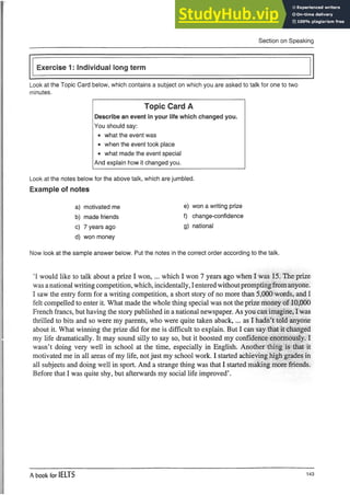 Section on Speaking
Exercise 1: Individual long term
Look at the Topic Card below, which contains a subject on which you are asked to talk for one to two
minutes.
Topic Card A
Describe an event in your life which changed you.
You should say:
• what the event was
• when the event took place
• what made the event special
And explain how it changed you.
Look at the notes below for the above talk, which are jumbled.
Example of notes
a) motivated me
b) made friends
c) 7 years ago
d) won money
Now look at the sample answer below. Put the notes in the correct order according to the talk.
’I would like to talk about a prize I won,... which I won 7 years ago when I was 15. The prize
was anational writing competition, which, incidentally, Ienteredwithoutpromptingfromanyone.
I saw the entry form for a writing competition, a short story of no more than 5,000 words, and I
felt compelled to enter it. What made the whole thing special was not the prize money of 10,000
French francs, but having the story published in anational newspaper. As you can imagine, I was
thrilled to bits and so were my parents, who were quite taken aback,... as I hadn’t told anyone
about it. What winning the prize did for me is difficult to explain. But I can say that it changed
my life dramatically. It may sound silly to say so, but it boosted my confidence enormously. I
wasn’t doing very well in school at the time, especially in English. Another thing is that it
motivated me in all areas of my life, notjust my school work. I started achieving high grades in
all subjects and doing well in sport. And a strange thing was that I started making more friends.
Before that I was quite shy, but afterwards my social life improved’.
e) won a writing prize
f) change-confidence
g) national
A book for IELTS 143
 