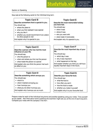 Section on Speaking
term:
Now look at the following cards for the Individual long
Topic Card B
Describe somewhere that is special to you.
You should say:
• where the place is
• when you first realised it was special
• why you like it
• whether you would recommend it as a place
for other people to visit
And explain why it is special to you.
Topic Card E
Describe the most memorable holiday
you have had.
You should say:
• when it was
• where it was
• who you were with
• what made it memorable
And explain why it is special to you.
Topic Card C
Describe a person who has had the most
influence on your life.
You should say:
• who the person is
• when and where you first met the person
• what made this person so special
And explain why you think the person had such
an effect on you.
Topic Card F
Describe the most important day of your
life.
You should say:
• which day it was
• why it was important
• what happened on that day
And explain whether you think you will have
equally important days in the future.
Topic Card D
Describe something which annoys you.
You should say:
• what it is
• when it started annoying you
• how it annoys you
• what you do when it annoys you
And explain why it annoys you so much.
Topic Card G
Describe your favourite food.
You should say:
• what the food is
• how often you eat it
• how the food is made
• whether you make it yourself
And explain why it is your favourite food.
Prepare notes for each of the Individual long terms and practise speaking using your notes. Time yourself
as you speak. Also think about some questions the examiner might ask you at the end of each long term.
Compare your notes with the samples in the KEY.
144
A book for IELTS
 