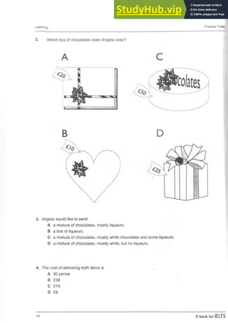 Listenihg Practice Tests
2. Which box of chocolates does Angela order?
A
D
3. Angela would like to send
A a mixture of chocolates, mostly liqueurs.
B a box of liqueurs.
C a mixture of chocolates, mostly white chocolates and some liqueurs.
D a mixture of chocolates, mostly white, but no liqueurs.
4. The cost of delivering both items is
A 90 pence
B £38
C £19
D £9
10 A book for IELTS
 