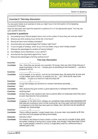 Section on Speaking
Exercise 2: Two-way discussion
The discussion below is an example of what you might have in the third section of the Speaking
Component of the exam.
Read the discussion and insert the examiner’s questions (A-l) in the appropriate space. You may use
each question once only.
Examiner’s questions
A. And working hours? Should people have a limit on the number of hours they can work per week?
B. What do you think working hours will be like in the future?
C. Should we have more holidays nowadays?
D. And what about any disadvantages that holidays might have?
E. To turn to types of holidays, which do you think are better, long or short holiday breaks?
F. What are the advantages for workers of having holidays?
G. Are holidays of any importance, in your opinion?
H. And what are the arguments against this, if any?
I. What are the advantages of limiting working hours?
Two-way discussion
Examiner: _____ 1_______________
Candidate: Yes. I think they are actually very important. Of course, there are other things that are of
equal importance in life, but... holidays give us something to look forward to ,... just like a
purpose to aim for.
Examiner: _____ 2_______________
Candidate: A lot of people, in my opinion, work far too hard these days; the saying that ’all work and
no play makes Jack a dull boy’ is certainly true. So ... yes, I think we do need more
holidays ... to give us a chance to relax and enjoy life.
Examiner: _____ 3_______________
Candidate: I’d say that holidays are beneficial for workers themselves physically,...
Examiner: Why?
Candidate: Well, because they give workers a good opportunity to recharge their batteries.
Examiner: Anything else?
Candidate: Another thing is that vacations also have a positive effect on employees when they return
to work: they become more productive.
Examiner: _____ 4_______________
Candidate: I suppose, on the other hand, holidays can sometimes make workers feel dissatisfied with
their jobs and unwilling to return to their working life, as it may seem dull and monotonous
in comparison to the time they have spent on holiday. But I still think that the benefits far
outweigh anydisadvantage.
Examiner: _____ 5_______________
Candidate: That’s a difficult question. Longer breaks have, of course, been very popular up till now,
but moreand more people are taking short breaks.
Examiner: And why is this?
Candidate: For instance, the chance to have a break in routine, even say for a couple of days, gives
the worker a feeling of having had a proper break, even though it may have been a short
one. It gives people a chance to unwind, to forget about work for a while and enjoy a
different pace of life.
A book for IELTS 145
 