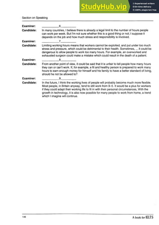 Section on Speaking
Examiner:
Candidate:
Examiner:
Candidate:
Examiner:
Candidate:
Examiner:
Candidate:
__________ 6_________
In many countries, I believe there is already a legal limit to the number of hours people
can work per week. But I’m not sure whether this is a good thing or not; I suppose it
depends on the job and how much stress and responsibility is involved.
___________ 7__________
Limiting working hours means that workers cannot be exploited, and put under too much
stress and pressure, which could be detrimental to their health. Sometimes,... it could be
dangerous to allow people to work too many hours. For example, an overworked and
exhausted surgeon could make a mistake which could result in the death of a patient.
__________ 8_________
From another point of view, it could be said that it is unfair to tell people how many hours
they can or can’t work. If, for example, a fit and healthy person is prepared to work many
hours to earn enough money for himself and his family to have a better standard of living,
should he not be allowed to?
___________ 9__________
In the future, I think the working lives of people will probably become much more flexible.
Most people, in Britain anyway, tend to still work from 9-5. It would be a plus for workers
if they could adapt their working life to fit in with their personal circumstances, With the
growth in technology, it is also now possible for many people to work from home, a trend
which I imagine will continue.
146 A book for IELTS
 
