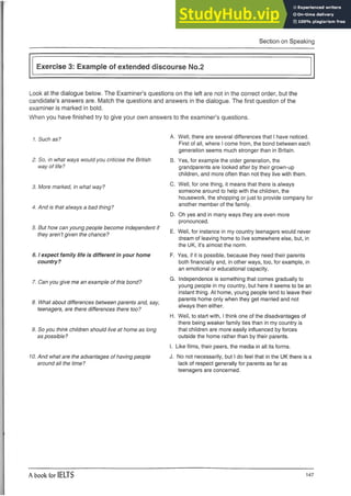 Section on Speaking
Exercise 3: Example of extended discourse No.2
Look at the dialogue below. The Examiner’s questions on the left are not in the correct order, but the
candidate’s answers are. Match the questions and answers in the dialogue. The first question of the
examiner is marked in bold.
When you have finished try to give your own answers to the examiner’s questions.
1. Such as?
2. So, in what ways would you criticise the British
way of life?
3. More marked, in what way?
4. And is that always a bad thing?
5. But how can young people become independent if
they aren’t given the chance?
6.1expect family life is different in your home
country?
7. Can you give me an example of this bond?
8. What about differences between parents and, say,
teenagers, are there differences there too?
9. So you think children should live at home as long
as possible?
10.And what are the advantages of having people
around all the time?
A. Well, there are several differences that I have noticed.
First of all, where I come from, the bond between each
generation seems much stronger than in Britain.
B. Yes, for example the older generation, the
grandparents are looked after by their grown-up
children, and more often than not they live with them.
C. Well, for one thing, it means that there is always
someone around to help with the children, the
housework, the shopping or just to provide company for
another member of the family.
D. Oh yes and in many ways they are even more
pronounced.
E. Well, for instance in my country teenagers would never
dream of leaving home to live somewhere else, but, in
the UK, it’s almost the norm.
F. Yes, if it is possible, because they need their parents
both financially and, in other ways, too, for example, in
an emotional or educational capacity.
G. Independence is something that comes gradually to
young people in my country, but here it seems to be an
instant thing. At home, young people tend to leave their
parents home only when they get married and not
always then either.
H. Well, to start with, I think one of the disadvantages of
there being weaker family ties than in my country is
that children are more easily influenced by forces
outside the home rather than by their parents.
I. Like films, their peers, the media in all its forms.
J. No not necessarily, but I do feel that in the UK there is a
lack of respect generally for parents as far as
teenagers are concerned.
A book for IELTS 147
 