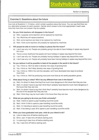 Section on Speaking
Exercise 5: Questions about the future
Now look at Questions 1-10 below, which contain questions about the future. You can see that there are
four alternative answers for each question. Decide which answer is the most appropriate in each case.
Note that more than one answer may be suitable.
1. Do you think teachers will disappear in the future?
(a) Well, I suppose some teachers will be replaced by machines.
(b) Yes. Machines will replace teachers.
(c) Well, some teachers are likely to be replaced by machines.
(d) Well, I think some teachers will probably be replaced by machines.
2. Will people be able to travel on holiday to places like the moon?
(a) I don’t see why not. People are probably going to be able to have holidays in space way beyond
the moon.
(b) There is every likelihood that people will have holidays in space way beyond the moon.
(c) I don’t see why not. People are probably having holidays in space way beyond the moon.
(d) I don’t see why not. People will probably have been having holidays in space way beyond the moon.
3. Do you believe it will be possible to feed all the people in the world in the future?
(a) Yes, I think so. We’ll be able to develop new ways of growing food.
(b) Yes, I think so. We’ll likely develop new ways of growing food.
(c) Yes, I think so. Within the next few decades, we’ll have developed new ways to produce
more food.
(d) Yes, I think so. We’ll be producing more and more food as the world population grows.
4. What about living in cities? Will it be any different from now in the future?
(a) Well, I’m afraid it’s likely that they’ll be much more dangerous in the future than they are now.
(b) Well, I’m afraid I have to say that I think they’ll certainly have become much more dangerous in
the future than they are now.
(c) Well, I’m afraid I have to say that I think they’ll certainly have become much more dangerous by
the end of the decade than they are now.
(d) Well, I think they may be much safer in the future than they are now.
5. What are you going to do once you finish university?
(a) Well, I intend to spend a year travelling round the world.
(b) Well, I think I’d like to spend a year travelling round the world.
(c) Well, I’m intending to spend a year travelling round the world.
(d) Well, I’ll be taking a year off to spend a year travelling round the world.
6. When you have graduated next year, what do you intend to do?
(a) I plan to take time off before starting work.
(b) Mmm, well, I’ll take time off before starting work.
(c) I’m planning to take time off before starting work.
(d) Yes, I take time off before starting work.
A book for IELTS 149
 