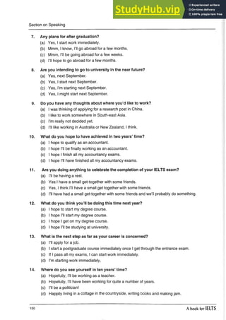 Section on Speaking
7. Any plans for after graduation?
(a) Yes, I start work immediately.
(b) Mmm, I know, I’ll go abroad for a few months.
(c) Mmm, I’ll be going abroad for a few weeks.
(d) I’ll hope to go abroad for a few months.
8. Are you intending to go to university in the near future?
(a) Yes, next September.
(b) Yes, I start next September.
(c) Yes, I’m starting next September.
(d) Yes, I might start next September.
9. Do you have any thoughts about where you’d like to work?
(a) I was thinking of applying for a research post in China.
(b) I like to work somewhere in South-east Asia.
(c) I’m really not decided yet.
(d) I’ll like working in Australia or New Zealand, I think.
10. What do you hope to have achieved in two years’ time?
(a) I hope to qualify as an accountant.
(b) I hope I’ll be finally working as an accountant.
(c) I hope I finish all my accountancy exams.
(d) I hope I’ll have finished all my accountancy exams.
11. Are you doing anything to celebrate the completion of your IELTS exam?
(a) I’ll be having a rest.
(b) Yes I have a small get-together with some friends.
(c) Yes, I think I’ll have a small get together with somefriends.
(d) I’ll have had a small get-together with somefriends and we’ll probably do something.
12. What do you think you’ll be doing this time next year?
(a) I hope to start my degree course.
(b) I hope I’ll start my degree course.
(c) I hope I get on my degree course.
(d) I hope I’ll be studying at university.
13. What is the next step as far as your career is concerned?
(a) I’ll apply for a job.
(b) I start a postgraduate course immediately once I get through the entrance exam.
(c) If I pass all my exams, I can start work immediately.
(d) I’m starting work immediately.
14. Where do you see yourself in ten years’ time?
(a) Hopefully, I’ll be working as a teacher.
(b) Hopefully, I’ll have been working for quite anumber of years.
(c) I’ll be a politician!
(d) Happily living in a cottage in the countryside, writing books and making jam.
150 A book for IELTS
 