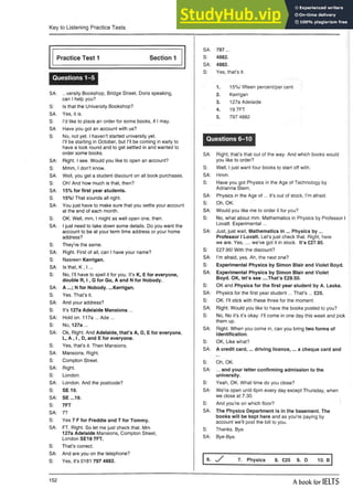 Key to Listening Practice Tests
Practice Test 1 Section 1
Questions 1-5
SA: ...versity Bookshop, Bridge Street, Doris speaking,
can I help you?
S: Is that the University Bookshop?
SA. Yes, it is.
S: I’d like to place an order for some books, if I may.
SA Have you got an account with us?
S: No, not yet. I haven’t started university yet.
I’ll be starting in October, but I’ll be coming in early to
have a look round and to get settled in and wanted to
order some books.
SA: Right. I see. Would you like to open an account?
S: Mmm, I don’t know.
SA: Well, you get a student discount on all book purchases.
S: Oh! And how much is that, then?
SA: 15% for first year students.
S: 15%! That sounds all right.
SA: You just have to make sure that you settle your account
at the end of each month.
S: OK. Well, mm, I might as well open one, then.
SA: I just need to take down some details. Do you want the
account to be at your term time address or your home
address?
S: They’re the same.
SA: Right. First of all, can I have your name?
S: Nasreen Kerrigan.
SA: Is that, K , I ...
S: No, I’ll have to spell it for you. It’s K, E for everyone,
double R, I , G for Go, A and N for Nobody.
SA: A N for Nobody. ...Kerrigan.
S: Yes. That’s it.
SA: And your address?
S: It’s 127a Adelaide Mansions ...
SA: Hold on. 117a ... Ade ...
S: No, 127a ...
SA: Ok, Right. And Adelaide, that’s A, D, E for everyone,
L, A , I , D, and E for everyone.
S: Yes, that’s it. Then Mansions.
SA: Mansions. Right.
S: Compton Street.
SA: Right.
S: London.
SA: London. And the postcode?
S: S E 19.
SA: SE ...19.
S: 7FT
SA: 7?
S: Yes 7 F for Freddie and T for Tommy.
SA: FT. Right. So let me just check that. Mm
127a Adelaide Mansions, Compton Street,
London SE19 7FT.
S: That’s correct.
SA: And are you on the telephone?
S: Yes, it’s 0181 797 4882.
SA: 797 ...
S: 4882.
SA: 4882.
S: Yes, that’s it.
1. 15%/ fifteen percent/per cent
2. Kerrigan
3. 127a Adelaide
4. 19 7FT
5. 797 4882
Questions 6-10
SA: Right, that’s that out of the way. And which books would
you like to order?
S: Well, I just want four books to start off with.
SA: Hmm.
S: Have you got Physics in the Age of Technology by
Adrianna Stern.
SA: Physics in the Age o f... it’s out of stock, I’m afraid.
S: Oh, OK.
SA: Would you like me to order it for you?
S: No, what about mm. Mathematics in Physics by Professor I
Lovatt. Experimental...
SA: Just, just wait, Mathematics in ... Physics b y ...
Professor I Lovatt. Let’s just check that. Right, here
we are. Yes,.... we’ve got it in stock. It’s £27.95.
S: £27.95! With the discount?
SA: I’m afraid, yes. Ah, the next one?
S: Experimental Physics by Simon Blair and Violet Boyd.
SA: Experimental Physics by Simon Blair and Violet
Boyd. OK, let’s see ....That’s £29.50.
S: OK and Physics for the first year student by A.Laska.
SA: Physics for the first year student... That’s ... £25.
S: OK. I’ll stick with these three for the moment.
SA: Right. Would you like to have the books posted to you?
S: No, No it’s it’s okay. I’ll come in one day this week and pick
them up.
SA: Right. When you come in, can you bring two forms of
identification.
S: OK, Like what?
SA: A credit card,... driving licence,... a cheque cardand
S: Oh, OK.
SA: ... and your letter confirming admission to the
university.
S: Yeah, OK. What time do you close?
SA: We’re open until 6pm every day except Thursday,when
we close at 7.30. ,
S: And you’re on which floor? 
SA: The Physics Department is in the basement. The
books will be kept here and as you’re paying by
account we’ll post the bill to you.
S: Thanks. Bye.
SA: Bye-Bye.
6. s / 7. Physics 8. £25 9. D 10. B
152
A book for IELTS
 