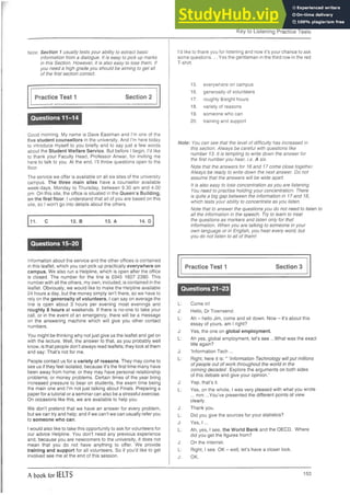 Key to Listening Practice Tests
Note: Section 1 usually tests your ability to extract basic
information from a dialogue. It is easy to pick up marks
in this Section. However, it is also easy to lose them. If
you need a high grade you should be aiming to get all
of the first section correct.
Practice Test 1 Section 2
~ ________________________________
Questions 11-14
Good morning. My name is Dave Eastman and I’m one of the
five student counsellors in the university. And I’m here today
to introduce myself to you briefly and to say just a few words
about the Student Welfare Service. But before I begin, I’d like
to thank your Faculty Head, Professor Anwar, for inviting me
here to talk to you. At the end, I’ll throw questions open to the
floor.
The service we offer is available on all six sites of the university
campus. The three main sites have a counsellor available
week-days, Monday to Thursday, between 9.30 am and 4.00
pm. On this site, the office is situated in the Queen’s Building,
on the first floor. I understand that all of you are based on this
site, so I won’t go into details about the others.
11. C 12. B 13. A 14. D
Questions 15-20
Information about the service and the other offices is contained
in this leaflet, which you can pick up practically everywhere on
campus. We also run a Helpline, which is open after the office
is closed. The number for the line is 0345 1607 2390. This
number with all the others, my own, included, is contained in the
leaflet. Obviously, we would like to make the Helpline available
24 hours a day, but the money simply isn’t there, so we have to
rely on the generosity of volunteers. I can say on average the
line is open about 3 hours per evening most evenings and
roughly 8 hours at weekends. If there is no-one to take your
call, or in the event of an emergency, there will be a message
on the answering machine which will give you other contact
numbers.
You might be thinking why not just give us the leaflet and get on
with the lecture. Well, the answer to that, as you probably well
know, is that people don’t always read leaflets; they look at them
and say: That’s not for me.
People contact us for a variety of reasons. They may come to
see us if they feel isolated, because it’s the first time many have
been away from home; or they may have personal relationship
problems; or money problems. Certain times of the year bring
increased pressure to bear on students, the exam time being
the main one and I’m not just talking about Finals. Preparing a
paper for a tutorial or a seminar can also be a stressful exercise.
On occasions like this, we are available to help you.
We don’t pretend that we have an answer for every problem,
but we can try and help; and if we can’t we can usually refer you
to someone who can.
I would also like to take this opportunity to ask for volunteers for
our advice Helpline. You don’t need any previous experience
and, because you are newcomers to the university, it does not
mean that you do not have anything to offer. We provide
training and support for all volunteers. So if you’d like to get
involved see me at the end of this session.
I’d like to thank you for listening and now it’s your chance to ask
some questions.... Yes the gentleman in the third row in the red
T-shirt.
15. everywhere on campus
16. generosity of volunteers
17. roughly 8/eight hours
18. variety of reasons
19. someone who can
20. training and support
Note: You can see that the level of difficulty has increased in
this section. Always be careful with questions like
number 13. It is tempting to write down the answer for
the first number you hear, i.e. A six.
Note that the answers for 16 and 17 come close together.
Always be ready to write down the next answer. Do not
assume that the answers will be wide apart.
It is also easy to lose concentration as you are listening.
You need to practise holding your concentration. There
is quite a big gap between the information in 17 and 18,
which tests your ability to concentrate as you listen.
Note that to answer the questions you do not need to listen to
all the information in the speech. Try to learn to treat
the questions as markers and listen only for that
information. When you are talking to someone in your
own language or in English, you hear every word, but
you do not listen to all of them!
Practice Test 1 Section 3
Questions 21-23
L: Come in!
J: Hello, Dr Townsend.
L: Ah - hello Jim, come andsit down. Now - it’s about this
essay of yours, am I right?
J: Yes, the one on global employment.
L: Ah yes, global employment, let’s see ...What was the exact
title again?
J: ’Information Tech ...
L: Right, here it is:" ’InformationTechnology will put millions
of people out of work throughout the world in the
coming decades’. Explore the arguments on both sides
of this debate and give your opinion.’
J: Yep, that’s it.
L: Yes, on the whole, I was very pleased with what you wrote
... mm ...You’ve presented the different points of view
clearly.
J: Thank you.
L: Did you give the sources for your statistics?
J: Yes, I ...
L: Ah, yes, I see, the World Bank and the OECD. Where
did you get the figures from?
J: On the Internet.
L: Right, I see. OK - well, let’s have a closer look.
J: OK.
A book for IELTS 153
 