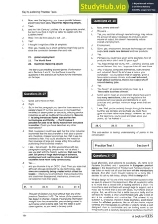 Key to Listening Practice Tests
L: Now, near the beginning, you draw a parallel between
present day fears about machines replacing people,
J: Yeah.
L: and the 19th Century Luddites. It’s an appropriate parallel,
but don’t you think it might be better to explain who the
Luddites were?
J: Well, I mm did think about it, but ...ah ..
L: Yes?
J: I thought it might be a little bit simplistic.
L: Well, yes, maybe, but a short sentence might help just to
show the connection between then and now.
21. global employment
22. The World Bank
23. machines replacing people
The test is just checking discrete points of information
as in Sections 1 and 2. You just have to use the
questions in the exercise as markers for the informatioi
on the tape.
Questions 24-27
L: Good. Let’s move on then.
J: Right.
L: So, in the first paragraph you describe three reasons for
people’s fears: IT is more pervasive in its impact than
the effect of steam power or electricity, affecting service
industries as well as traditional manufacturing. Second,
IT is being introduced faster than earlier new
technologies and thirdly, ... that it makes it
possible for jobs to be easily moved from one place
to another. Could you have described any other
reservations?
J: Well, I suppose I could have said that the richer industrial
economies fear the easy transfer of their jobs to poorer
and, therefore, cheaper economies, but I felt it was too
restricted a fear. You could also blame the media for
their coverage of large job losses at big firms without
publicising small business creation.
L: I see - fair enough. So then you continue with two
paragraphs saying why people need not be afraid. I
see you start with the historic evidence, that over the
past 200 years of huge technological advance,
employment and real incomes in rich industrial
countries have risen fairly continuously,
J: Yes....
L: and you illustrate it by an OECD chart. Then you state that
although jobs are destroyed by new technology, new
ones are constantly being created which offset the
losses - i liked your example here: that as blacksmiths
and coachmen disappeared, mechanics, drivers and
car salesmen took their place.
24. b 25. b 26. a 27. b
This part of Section 3 is more difficult than any of the
previous Questions 1-23. The nature of the questions
has begun to change. Instead ofjust giving information
straight from the conversation, you are being asked to
summarise what is being said. Also the detail is quite
close together, so you need to be very quick.
Questions 28-30
L: Now, where were we?
J: We were ...
L: Yes, you said that althoughnew technology may reduce
the amount of labour necessary to produce a given
volume of output, this doesn’t necessarily reduce
overall unemployment,
J: Employment,
L: Sorry, yes, employment, because technology can boost
output and create new demand and new products.
J: Yes.
L: Perhaps you could have given some examples here of
products which didn’t exist 20 years ago?
J: You mean things like VCRs, mm... personal stereos, soft
contact lenses! Yes, mm, I suppose I should have done.
L: And, of course, computers themselves, both personal
and industrial! Good! So let’s have a look at your
conclusion - so you believe that on balance, given a
favourable business climate, and a well educated,
high-skilled workforce, there’s no reason why IT
should destroy jobs.
J: Yes.
L: You haven’t ah explained what you mean by a
’favourable business climate’.
J: Mmm well 1
1 mean an environment where there aren’t
too many restrictions, rules and regulations like
protectionism over goods and restrictions on work
practices and, perhaps, minimum wage levels that are
too high.
L: I see. Well, you’ve certainly thought through the issues,
but they are complex and perhaps you could have
gone into them rather more deeply. However, as I said
at the beginning, you’re good and clear about your
points, so I’ve marked it .............
28. C 29. D 30. A
This sub-section is testing understanding of points in the
conversation
Practice Test 1 Section 4
Questions 31-37
Good afternoon, and welcome to everybody. My name is Dr
Paulette Southfield and I specialise in European product
design in the Department of Product and Furniture Design. It
has fallen on me to kick off your first term with the introductory
lecture. And after much thought looking for a fancy title, I
decided to call my talk today, simply: What is design for?
What is design for? is one of the most important questions that
we seek to answer in this department. After all, an electric kettle
is no more than a vessel with a heating element, a chair - no
more than a seat and back with enough legs for support, and a
motor car no more than a box with seats, four wheels and an
engine. But, we all know that a kettle can pour badly and be
awkward to handle, a chair uncomfortable and ugly to look at
and a car unreliable and unattractive. The answer to my
question is, of course, implicit in these examples: good design
makes for efficient products, like an efficient kettle, maybe
cordless and manageable by arthritic or elderly hands; a well
designed chair is comfortable and an inviting asset to our
living-rooms and a carefully designed car combines maximum
154 A book for IELTS
 
