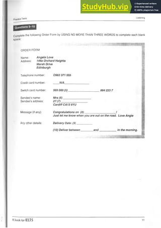 Practice Tests Listening
Complete the following Order Form by USING NO MORE THAN THREE WORDS to complete each blank
space:
ORDER FORM
Name: Angela Love
Address: 144a Orchard Heights
Marsh Drive
Edinburgh
Telephone number:
Credit card number:
Switch card number:
Sendee’s name:
Sendee’s address:
Message (if any):
Any other details:
0963 371 555
N/A_____
569 000(5)
Mrs (6)
27 (7) _
884 223 7
Cardiff CA13 8YU
Congratulations on (8)______________________ /
Just let me know when you are out on the road. Love Angie
Delivery Date: (9)___________
(10) Deliver between________ and____________ in the morning.
A book for IELTS 11
 