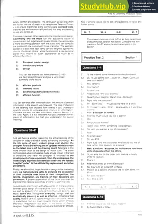 Key to Listening Practice Tests
safety, comfort and elegance. The conclusion we can draw from
this is that tne roie of oesign - to paraphrase Terence Conran
- is to ensure that things do the job they w ere intended to do
that they are well made and efficient and that they are pleasing
to use and to look at.
There are. however, other reasons for the importance of design
Advertising and the media fuel the acquisitive nature of
consumerism but, together with greater choice, tney encourage
a more discerning approach from tne public wno can compare
the qualities of one product with those of another. The aesthetic
appeal of a bold new table lamp can be weighed against tne
cnarms of a dozen others - while the choice of a new personal
stereo may involve its styiish appearance as much as its
efficient function.
31. European product design
32. introductory lecture
33. design
You can see that the first three answers (31-33:
are fairly straightforward and give a very broad
summary of the lecture.
34. efficient products
35. intended to (do)
36. advertising/adverts (and) the m edia
37. efficient function
You can see that after the introduction, the amount of detailed
information in the speech has increased. Tne type of checking
in the listening has changed from seeing if you understand
specific points to understanding chunks of information
Compare this with the basic information checK in Section 1 cf
the Test. Again, it is not important that you understano even
piece of information but that you understand the overall
meaning.
Questions 38-41
And yet there is another reason for the enhanced role of the
designer in today’s world of rapidly advancing technology. As
the life cycle of every product grows ever shorter, the
designer has to be working on an updated model as soon
as the latest one is off the drawing board. Nowhere is this
more evident than in the design of motor cars. The same
technological advance has also m ade a huge impact in the field
of m edicine and here the d e sig n er is involved in the
development of new equipment, from the endoscope, the
increasingly sophisticated dentist’s chair and the robotic
hospital ’porter’, to the artificial hip replacement and other
prostheses.
Finally, we should not forget the role of design in the marketing
wars. As manufacturers battle to enhance the desirability
of their products over those of their competitors, the
talents, imagination and training of their designers are
paramount. A proper appreciation of this factor can even be
significant for national economies and their export markets.
i would like to end though, with a few words on the relationship
between good design ana that elusive factor - quality of life If
we start by agreeing that living is more than just existing we
must admit that liv in g with everyday tn in g s m a t are
aesthetically pleasing as weli as effective, enh an ces that
quality. Most of us react against things which are coarse, feeble
or pretentious, but are drawn towards things which embody
efficiency, im agination and style, in the words of French
designer, Roger Tailon, design is first and foremost an attitude.
Now if anyone would like to ask any questions, or raise any
further points
38. D 39. A 4 0 .B 41. C
The answers nere are more difficult as they paraphrase
and summarise parts of tne lecture. Compare this with
questions 34-37 where the summaries were in the
speech.
| |
I Practice Test 2 Section 1 {
C: I’d like to send some flowers and some chocolates.
SA Ok, I’ll just get the com ... outer on ... Right. Can I just
take your details?
r
w. Yes, certainly.
SA: Your name?
C: Angela Love.
c a Angela Love. And your adaress?
n 144a Orcnara Heights. Marsh Drive, Edinburgh.
SA Rignt, And tne postcode'7
C. Ah. 1don’t Know . i'm just staying here for a while
SA Oh It doesn’t matter. W hat ., W hat exactly is it you’d like
to send?
Q- Anm. a bouauet of flowers
SA: Ana how much would you like 10 spend?
f' . £30
SA' Any particular flowers9
C: 1don’t Know mmm. something exotic perhaps.
SA OK. Ana you wanted a oox of chocolates7
C. Yeah.
SA: To wnat vaiue?
n.
^ . Oh. say £25
SA: Right. £25. And the chocolates, what would you like ah
dark, white, milk, lidueurs, or a mixture?
C: Well, a mixture, 1suppose, but no liqueurs. And more
white chocolates than the others.
SA: I'll just write this on the order form: mixture - mostly
white/no liqueurs.
That's it.
SA: And these are to go within Edinburgh?
C: No, they’re to go to Cardiff, in W ales.
SA: T h ere’ll be a delivery' charge of £19 for bofh items, I’m
afraid.
c For doth, not each?
SA: Yes That’s right.
■ -----------------------------------------------1
1. A 2 D 3. 0 4. C |
|
j SA: Ana how would you like to pay. m adam?
I C: By Switch Card, if I may.
A book for IELTS 155
 