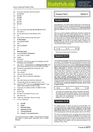 Key to Listening Practice Tests
SA: Of course, that’s fine. And the number?
C: It’s 569 000
SA: 569 000
C: 212 897
SA: 212 897
C: 884 223
SA: 884 223
C: 7.
SA: 7.
SA: Can I just check that? 569 000 212 897 884 223 7.
C: Yes, that’s it.
SA: So, the total amount to be debited is £74.
C: OK.
SA: And to whom would you like them sent?
C: To Mrs Easter
SA: That’s E A S T E R ?
C: Yes.
SA: And the address?
C: 27
SA: 27
C: Rowntree Road
SA: Is that R O W N T R Double E.
C: Yes. That’s it. Cardiff.
SA: Cardiff.
C: CA13 8YU.
SA: CA13 8YU. And did you want any message to go with
the flowers and chocolates?
C: Yes, mmm, Congratulations on passing your test! Just
let me know when you’re out on the road! Love Angie.
SA: Someone’s just passed their driving test, then.
C: Yes, my mother.
SA: Your mother?
C: Yeah, it’s her sixth attempt.
SA: Oh, right; that is a cause for celebration!
C: Yes.
SA: And, when would you like them delivered?
C: The day after tomorrow, between 9 and 11 am.
SA: That’s the 17th in the morning between 9 and 11.1 just
need to take a daytime contact number.
C: I’ll give you my mobile number; it’s 0963 371 555
SA: 0963 317
C: No 371 555
SA: 371 555. I’ll arrange this for you now.
C: OK, thank you.
SA: Thank you. Good-bye. Have a nice day.
C: You too. Good-bye.
5. 212 897
6. Easter
7. Rowntree Road
8. passing your test
9. 17th/seventeenth
10. 9 [and] 11/ nine [and] eleven
Just like the firstsection in Test 1. The exercises are testing
your ability to extract basic information from a simple
dialogue.
Practice Test 2 Section 2
Questions 11-13
Good afternoon, my name is Mick Clarke and I’m the sports rep
from the Students’ Union. As well as these talks on the university
sports facilities, information will be put up on notice-boards all
over the campus, so you will definitely ali know where to find
us.
Well, as you have probably realised the university is spread all
over the place and the sports facilities are, I’m afraid, no
different. If you look at the map here on the screen, you’ll see
we we are here on Thames Street opposite the city Library, If
you look down at the bottom of this map on the right you’ll see
Burse Road. On the left of the police station, between the
shopping complex and the theatre, and the Phoenix theatre, is
the university sports complex.
11. B 12. A 13. A
This is just a test of basic information.
Questions 14-17
The complex is arranged over four floors; two above ground and
two below. The buildings were just completed iast year funded
by an anonymous donor. The swimming pool is on the lower
ground floor and we are very lucky in that a full-sized Olympic
pool is to be built by the end of this academic year along
with a new sauna. In addition, there are a number of other
facilities, including various courts, and I would strongly advise
you to book well in advance if you want to use any of these
courts, as they are very much in demand. Mm, We have, full
changing facilities, three large halls for aerobics and other
classes, three squash courts, and two badminton courts. And
two other exciting developments in the pipeline are a
state-of-the-art gym and an ice-skating rink. There are also
courts for playing softball and basketball. And there is, of course,
a cafeteria, which is run by the Students’ Union, so the prices
are reasonable. A welcome addition is the bar, which is due
to open shortly.
14. D 15. F 16. G 17. K
You need to be careful here. We do not always talk about
the future by using the Simple Future. This is a good test
of comprehension. Notice the different ways the speaker
talks about the developments: is to be built/is in the
pipeline; is due to open shortly.
Questions 18-20
For outdoor sports, I’m afraid, we have to go further afield. The
university grounds for rugby, football, hockey and cricket are on
the edge of the city centre in the southwest, on the north
bank of the river as you can see from this map. The rowing
and canoeing clubs, which are very popular, also run from there.
The only bus that goes to the university sports fields directly
from here is the 553; no sorry, it’s the 53. It is fortunately very
frequent and runs late into the night; the last buses either way
are around 12.30. But there is also a mini-bus service, which is
pretty frequent and reliable, and the times are posted at the
Students’ Union office.
156 A book for IELTS
 
