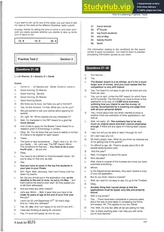 Key to Listening Practice Tests
If you want to join up for any of the clubs, you just have to see
the reps on the stalls at the different Societies’ stalls outside.
Anyway, thanks for taking the time to come in and listen and I
wish you every success whether you decide to take up some
form of sport or not.
18. B 19. D 20. A
Practice Test 2 Section 3
Questions 21-26
L = Dr Warner; S = Sandra; D = Derek
Knock
L: Come in! .... ah Sandra and Derek. Come in, come in.
S: Good morning, Dr Warner.
L: Good morning, Sandra.
D: Good morning, Dr Warner.
L: Good morning Derek.
D: We know you’re busy, but have you got a moment?
L: Yes, for the moment, I’m free. What can I do for you?
S: We just wanted to ask your advice about applying for
awards
L: Oh, right. Ah. Which awards are you interested in?
D: Well, I’m interested in the FBT Award for a grant to
travel abroad.
S: And I’d like to apply for the Bisiker Travel Award for a
research grant in Entomology in Jordan.
L: Okay. Ah. You do know that you have to satisfy a number
of criteria to be eligible for each award.
S: Yesss...
L: The book is here somewhere.... Right, here it is. Ah. For
you Derek,... Ah. Let’s see, The FBT Award. Mmm.
The conditions for that are ... You have to be in your
fourth year,... as you are.
D: Okay.
L: You have to be a British or Commonwealth citizen. So
you’re okay on that one, as well.
D: Yes.
L: And you have to come in the top five students in
your year in your Finals.
D: Ahh. Right. Well, obviously, that I won’t know until I’ve
taken my exams.
L: No, but you should put in the application now, as the
deadline is the end of June, no sorry it’s May ... and
that’s before the exams even start. So they expect you
to tell them afterwards.
D: And are there any other criteria?
L: Let’s see. Mmm ... Well, it says here you have to be
under 25 years of age at the end of your final year.
Are you?
D: I won’t be 25 until September 27th. So that’s okay.
And do I need any referees?
L: Yes, Ah, two. And I am happy to do one for you and ...
D: I was also thinking of asking Dr Jameson.
L: Yes, I’m sure he’ll gladly do one for you.
21. travel abroad
22. 4th/fourth
23. top five/5 students
24. end of May
25. twenty-five/25
26. two/2
The information relating to the conditions for the award
comes in quick succession. You need to learn to practise
processing information quickly as you listen.
Questions 27-30
L: And Sandra ...
S: Yes.
L: The Bisiker Award is a lot stricter, as it’s for a much
larger sum of money. And you must realise that the
competition is very stiff indeed.
S: Yes, I’ve heard it’s not easy to get one as there are only
three per year,
L: Yes, you’re right. Unlike the FBT award, for which there
are10 bursaries. The first thing you have to know is that
application is by way of a 5,000 word summary
outlining how you intend to use the money; of
course, accompanied by a covering one page form
with all your personal details.
S: Yes, I know about that, but what I wanted to know is
whether there are examples of other applications I can
look at.
L: Well, not really. Ah. The summary has to be very
much an original piece and that I cannot emphasise
enough. If there are any signs of it having been copied,
then ...
S: I see, but will you be able to read it through for me?
L: Oh I don’t see why not.
S: Oh that’s alright, then. What do you think my chances are
of my getting one of the grants?
L: It’s difficult to say. Ah. There’s usually about 20 to 30
people applying every year.
S: And this year?
L: Well, I’d imagine it’s about the same.
S: Who decides?
L: Well, there is a panel of five trustees and once you have
submitted everything ...
S: Mhmm
L: to the Departmental secretary, they each receive a copy
of your full application.
S: But do you think I stand a chance?
L: Well, as I said it’s not easy to say; it’s up to the Trustees.
S: Okay.
L: Another thing that I would stress is that the
applications must be typed, very tidy and properly
bound.
S: With a ring binder?
L: Yes ... There have been complaints in previous years
about the lack of care taken in completing the forms
and essays. Ah. This applies to you too, Derek.
D: Yes. Well, it’s only fair; after all we are asking for help.
L: Yes. Is there anything else I can help you with while
you’re here Sandra?
A book for IELTS 157
 