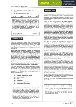 Key to Listening Practice Tests
S: No. Thank you very much for all your help.
L: Derek?
D: No. And thank you for your help.
27. D 28. B 29. A 30. D
Questions 27 and 28 check basic detail regarding the
award Sandra is applying for. The next questions check
your interpretation of the function/meaning of what the
lecturer says. We would advise you for all parts of the
IELTS test, notjust the listening, to study modal verbs, e.g.
to have to, should, may etc, and complex tenses. You need
to understand more than just the simple tenses like the
Simple Present Simple Future, Simple Past etc. Compare
Questions 14 -17 in Section 2 of this Test.
Practice Test 2 Section 4
Questions 31-36
Thank you for inviting me here to speak to you today at your
department of Social Sciences. As I’m sure you already know,
the title of my talk, Europe goes grey, relates to the marked
demographic change which has taken place in Europe since
the 1960s. Just a few statistics showing the projected trends will
illustrate this.
By the year 2029, almost one in four of the population of
the UK will be over the present retirement age of 60 years for
women and 65 for men. By the year 2020, Italy, for example,
will have both the oldest population with 23.2% aged 65 and
over, and at the same time, the lowestfertility rate. Furthermore,
a 1997 report from the UK Office for National Statistics notes
that since 1950, the number of centenarians has increased at
the rate of just under 7% a year - faster than for most other
age groups - and will continue to do so into the next century.
The main reasons for the generally increased life-span are
self-evident. These are, simply, a better diet, better housing and
above all, the ever-improving standard of health care.
The social reasons for the changed demographic profile of
Europe - that is, the increasing proportion of the elderly, relative
to the middle and steadily diminishing young generations - are,
of course, the falling birth rate, as a result of widespread birth
control and the education and increasing participation of
women in the workforce.
31. [marked] demographic change
32. twenty-five/25
33. Italy
34. just under 7
35. ever-improving standard
36. (widespread) birth control
Questions 37-40
This change raises two profound questions - one social and one
economic - and it is these that I propose to examine here today.
At the end I intend to share with you a few thoughts on how we
can help to make the lives of those in the third age, more fulfilling
and rewarding.
Firstly, we need to recognise that the elderly are not a
homogeneous group. They can range from a fit, active and
independent 85-year-old, to a 65-year-old with rapidly
advancing Alzheimer’s disease, to a retired 55-year-old with
both a dependent parent and still dependent student children.
The social aspect I referred to earlier is, of course, the big
question: who will care for the elderly? The question is a
complex one and I would like to illustrate this by making a few
comparisons with the past. In earlier times, large extended
families living in the same area, were the norm. This meant
the sharing of care for the grandparents’ generation was
usual. Now, however, the mobility of the population
combined with smaller families often means there are, quite
simply, no family members to take care of an older person.
The breakdown of traditional family structures and the increase
in divorce has exacerbated this.
The other big question, the economic one, involves the
increasing cost of adjustment to this situation, and how the
burden of this cost can most equitably be shared between, on
the one hand, the elderly and their families and, on the other,
the relatively smaller number of people of working age whose
tax contributions have to be used to fund pensions and services
for an increasingly elderly population as well as all the other
demands on the public purse.
The questions raised by this demographic change are
exercising Governments all over Europe, and there is
naturally, widespread debate about how best to help
financially those who can remain independent, while
supporting those who cannot, and ensuring that they continue
a sometimes failing life, with dignity.
I promised to finish with a few thoughts about how we might
come closer to achieving this. More imaginative use is being
made of existing property by adapting it for elderly, often less
able people, and their needs are now being kept in mind by
planners, Local Authorities and transport providers. But not
forgetting the cry - where does the money come from - we need
radically to rethink the arrangements for funding pensions and
younger people’s planning for retirement. Innovative
insurance schemes should be developed to assist people
in providing for the future, and financial institutions ought to
be thinking about these.
So Iwill close by repeating that Ibelieve we should do everything
to enable the elderly to live meaningful and rewarding lives. After
all, we will be in the same situation, all too soon.
Thank you, and I would welcome any questions or comments
from the floor.
37. C 38. C 39. B 40. A
The information comes thick and fast in this lecture. The
questions relating to the P rojections are fairly
straightforward. However, you need to be able to process
the information rapidly. The layout of the question prepares
you for the information need to fill 35, but for 36 you have
to be on the alert as it is the first one in the sequence. If
you find it difficult to catch the answer to 36 at the first
attempt, listen several times and try to catch the
information. Again, remember that you do not need to
understand everything that is being said.
These questions are much more difficult than the earlier
part of this section, because they are analysing much larger
chunks of text. The two tests so far, it is hoped, show you
how the listening test in the IELTS exam becomes
progressively more difficult.
158 A book for IELTS
 