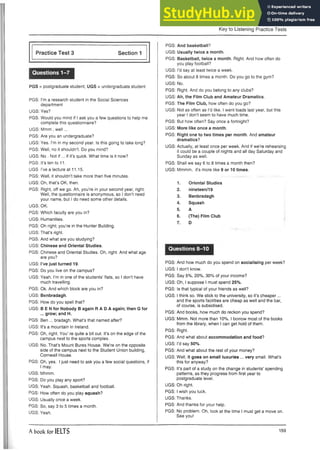 Key to Listening Practice Tests
Practice Test 3 Section 1
Questions 1-7
PGS = postgraduate student; UGS = undergraduate student
PGS: I’m a research student in the Social Sciences
department
UGS: Yes?
PGS: Would you mind if I ask you a few questions to help me
complete this questionnaire?
UGS: Mmm , well...
PGS: Are you an undergraduate?
UGS: Yes. I’m in my second year. Is this going to take long?
PGS: Well, no it shouldn’t. Do you mind?
UGS: No . Not if... if it’s quick. What time is it now?
PGS: It’s ten to 11.
UGS I’ve a lecture at 11.15.
PGS: Well, it shouldn’t take more than five minutes.
UGS: Oh, that’s OK, then.
PGS: Right, off we go. Ah, you’re in your second year, right.
Well, the questionnaire is anonymous, so I don’t need
your name, but I do need some other details.
UGS: OK.
PGS: Which faculty are you in?
UGS: Humanities.
PGS: Oh right; you’re in the Hunter Building.
UGS: That’s right.
PGS: And what are you studying?
UGS: Chinese and Oriental Studies.
PGS: Chinese and Oriental Studies. Oh, right. And what age
are you?
UGS: I’ve just turned 19.
PGS: Do you live on the campus?
UGS: Yeah. I’m in one of the students’ flats, so I don’t have
much travelling.
PGS: Ok. And which block are you in?
UGS: Benbradagh.
PGS: How do you spell that?
UGS: B E N for Nobody B again R A D A again; then G for
... grow; and H.
PGS: Ben ... bradagh. What’s that named after?
UGS: It’s a mountain in Ireland.
PGS: Oh, right. You’ re quite a bit out. It’s on the edge of the
campus next to the sports complex.
UGS: No. That’s Mount Bures House. We’re on the opposite
side of the campus next to the Student Union building,
Cornwall House.
PGS: Oh, yes. I just need to ask you a few social questions, if
I may.
UGS: Mhmm.
PGS: Do you play any sport?
UGS: Yeah. Squash, basketball and football.
PGS: How often do you play squash?
UGS: Usually once a week.
PGS: So, say 3 to 5 times a month.
UGS: Yeah.
PGS: And basketball?
UGS: Usually twice a month.
PGS: Basketball, twice a month. Right. And how often do
you play football?
UGS: I’d say at least twice a week.
PGS: So about 8 times a month. Do you go to the gym?
UGS: No.
PGS: Right. And do you belong to any clubs?
UGS: Ah, the Film Club and Amateur Dramatics.
PGS: The Film Club, how often do you go?
UGS: Not as often as I’d like. I went loads last year, but this
year I don’t seem to have much time.
PGS: But how often? Say once a fortnight?
UGS: More like once a month.
PGS: Right one to two times per month. And amateur
dramatics?
UGS: Actually, at least once per week. And if we’re rehearsing
it could be a couple of nights and all day Saturday and
Sunday as well.
PGS: Shall we say 6 to 8 times a month then?
UGS: Mmmm, it’s more like 9 or 10 times.
1. Oriental Studies
2. nineteen/19
3. Benbradagh
4. Squash
5. A
6. (The) Film Club
7. D
Questions 8-10
PGS: And how much do you spend on socialising per week?
UGS: I don’t know.
PGS: Say 5%, 20%, 30% of your income?
UGS: Oh, I suppose I must spend 25%.
PGS: Is that typical of your friends as well?
UGS: I think so. We stick to the university, so it’s cheaper...
and the sports facilities are cheap as well and the bar,
of course, is subsidised.
PGS: And books, how much do reckon you spend?
UGS: Mmm. Not more than 10%. I borrow most of the books
from the library, when I can get hold of them.
PGS: Right.
PGS: And what about accommodation and food?
UGS: I’d say 50%.
PGS: And what about the rest of your money?
UGS: Well, it goes on small luxuries ... very small. What’s
this for anyway?
PGS: It’s part of a study on the change in students’ spending
patterns, as they progress from first year to
postgraduate level.
UGS: Oh right.
PGS: I wish you luck.
UGS: Thanks.
PGS: And thanks for your help.
PGS: No problem. Oh, look at the time I must get a move on.
See you!
A book for IELTS 159
 