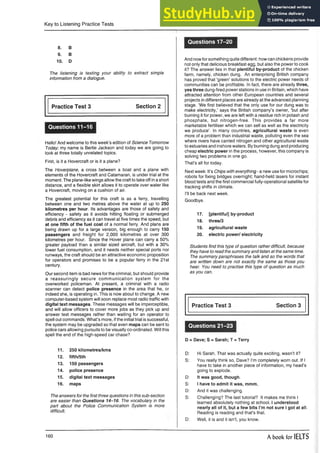 Key to Listening Practice Tests
8. B
9. B
10. D
The listening is testing your ability to extract simple
information from a dialogue.
Hello! And welcome to this week’s edition of Science Tomorrow
Today, my name is Bertie Jackson and today we are going to
look at three totally unrelated topics.
First, is it a Hovercraft or is it a plane?
The Hoverplane, a cross between a boat and a plane with
elements of the Hovercraft and Catamaran, is under trial at the
moment. The plane-like wings allow the craft to take off in a short
distance, and a flexible skirt allows it to operate over water like
a Hovercraft, moving on a cushion of air.
The greatest potential for this craft is as a ferry, travelling
between one and two metres above the water at up to 250
kilometres per hour. Its advantages are those of safety and
efficiency - safety as it avoids hitting floating or submerged
debris and efficiency as it can travel at five times the speed, but
at one fifth of the fuel cost of a normal ferry. And plans are
being drawn up for a large version, big enough to carry 150
passengers and freight for 2,000 kilometres at over 300
kilometres per hour. Since the Hover plane can carry a 50%
greater payload than a similar sized aircraft, but with a 30%
lower fuel consumption, and it needs neither special ports nor
runways, the craft should be an attractive economic proposition
for operators and promises to be a popular ferry in the 21st
century.
Our second item is bad news for the criminal, but should provide
a reassuringly secure communication system for the
overworked policeman. At present, a criminal with a radio
scanner can detect police presence in the area that he, or
indeed she, is operating in. This is now about to change. A new
computer-based system will soon replace most radio traffic with
digital text messages. These messages will be imperceptible,
and will allow officers to cover more jobs as they pick up and
answer text messages rather than waiting for an operator to
spell out commands. What’s more, if the initial trial is successful,
the system may be upgraded so that even maps can be sent to
police cars allowing pursuits to be visually co-ordinated. Will this
spell the end of the high-speed car chase?
11. 250 kilometres/kms
12. fifth/5th
13. 150 passengers
14. police presence
15. digital text messages
16. maps
The answers for the first three questions in this sub-section
are easier than Questions 14-16. The vocabulary in the
part about the Police Communication System is more
difficult.
Questions 17-20
And nowfor something quite different: how can chickens provide
not only that delicious breakfast egg, but also the power to cook
it? The answer lies in that plentiful by-product of the chicken
farm, namely, chicken dung. An enterprising British company
has proved that ’green’ solutions to the electric power needs of
communities can be profitable. In fact, there are already three,
yes three dung-fired power stations in use in Britain, which have
attracted attention from other European countries and several
projects in different places are already at the advanced planning
stage. ’We first believed that the only use for our dung was to
make electricity,’ says the British company’s owner, ’but after
burning it for power, we are left with a residue rich in potash and
phosphate, but nitrogen-free. This provides a far more
marketable fertiliser which we can sell as well as the electricity
we produce’. In many countries, agricultural waste is even
more of a problem than industrial waste, polluting even the sea
where rivers have carried nitrogen and other agricultural waste
to estuaries and inshore waters. By burning dung and producing
cheap electric power in the process, however, this company is
solving two problems in one go.
That’s all for today.
Next week: It’s Chips with everything - a new use for microchips;
robots for fixing bridges overnight; hand-held lasers for instant
blood tests and the first commercial fully-operational satellite for
tracking shifts in climate.
I’ll be back next week.
Goodbye.
17. [plentiful] by-product
18. three/3
19. agricultural waste
20. electric power/ electricity
Students find this type of question rather difficult, because
they have to read the summary and listen at the same time.
The summary paraphrases the talk and so the words that
are written down are not exactly the same as those you
hear. You need to practise this type of question as much
as you can.
Practice Test 3 Section 3
Questions 21-23
D = Dave; S = Sarah; T = Terry
D: Hi Sarah. That was actually quite exciting, wasn’t it?
S: You really think so, Dave? I’m completely worn out. If I
have to take in another piece of information, my head’s
going to explode.
D: It was good, though.
S: I have to admit it was, mmm,
D: And it was challenging.
S: Challenging? The last tutorial? It makes me think I
learned absolutely nothing at school. I understood
nearly all of it, but a few bits I’m not sure I got at all.
Reading is reading and that’s that.
D: Well, it is and it isn’t, you know.
Practice Test 3
Questions 11-16
Section 2
160 A book for IELTS
 