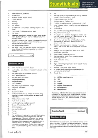 Key to Listening Practice Tests
S: We all read in the same way.
D: No, we don’t!
T: What are you two arguing about?
S: Oh, it’s Terry. Hi.
D: Reading!
T: Reading?
D: Yes, reading.
T: It’s not exactly a sexy subject to be arguing about. Is it
Dave?
D: I don’t know; I find it quite exciting, really.
S: You would!
D: We’ve just been to this tutorial on study skills as part
of the English Literature course and Sarah’s found it
difficult to follow.
S: No, Dave. That's not true. It’s just there were some things
that I’m not so sure about or more importantly sure
whether they’re important or not.
T: Well, what was the problem?
S: Well, when I read I just read and Dr Pratt was going on
about all these different techniques that we need to
develop and hone.
21. D 22. C 23. A
Questions 24-30
T: Mmm. How do you read then, Sarah?
S: I just read as I said; like everyone else. I read each word as
it comes.
T: How many pages do you read in an hour?
S: About twenty-five/thirty?
T: And what about you, Dave?
D: Sixty/maybe seventy.
S. Sixty to seventy!
T: That’s not a lot.
S: How many do you read, then, Terry?
T: It depends. About 120...
S/D: What?
S: Oh, come on, Terry.
T: Yeah and I'm not unusual. One of my friends, doing
Medieval European history, Arnold, he reads about
160 an hour.
D: But does he remember it all?
T: Yeah, I think so, Dave.
S: I get through only one book a week!
D: Me too. What about you, Terry?
T: At the moment 3.
S: And your friend Arnold?
T: Twenty.
S: Twenty!
T: Yes, but it doesn’t matter at the moment. What matters,
is that you develop your reading speed to suit the
circumstances. You could still stick to your reading
speed of 25 pages an hour for leisure purposes, but
double your reading speed for say reading journals or
academic texts. If I’m scanning a text for specific
information, I can just whizz through. Then when I find
what I want, I’ll read through that particular part very
slowly.
S: Mm.
T: With forty to fifty or more books to get through in a term
you can’t afford to read every word.
D: Have you always read like that?
T: No, it’s only since I’ve been here.
S: I find this all very depressing. How did you do it then?
T: In the first week of term, in the first year, we had a tutorial
on reading.
D: From Dr Pratt.
T: Yes, and I felt so inadequate after the class.
S: Well, what did he tell you?
T: He just gave us a few basic strategies on reading and
then over the last two years he’s been nurturing us, so
that we all now work very efficiently.
S: So he’s your tutor too. You can tell us then what he
means when he talks about learning to read the
content words only.
T: Well, this is obviously just the first step. If you read
every a, the, to, from, was etc. it really slows you down.
S: Yeah?
T: But if you train your eye to look at the nouns, verbs,
adverbs and adjectives
S: Assuming you know what they are!
T: Well, then the big words. Then you automatically
increase your speed.
D: Yeah, that makes sense.
S: Mmmm.
S: Right. I think I’m going off to the library to start. Thanks
for the tutorial!
T: Anytime. I’m off to the sports centre.
D: By the way, what was your reading speed per hour
when you first came here?
T: Twenty-five.
24. 60/70 or sixty to seventy
25. 160
26. one/1
27. three/3
28. suit the circumstances
29. so inadequate
30. twenty-five/25
The listening in Section 3 contains no surprises. However,
completing the table may cause some problems. You need
to practise doing this kind of question as much as you can
in other IELTS books and listening practice for foreign
language students.
Practice Test 3 Section 4
Questions 31-34
Good afternoon to you all again, and thanks for coming for the
second lecture in the series Drama after Graduating. For those
of you who weren’t here last week, my name is Jennifer
McKenzie-Davies and Iam one of those lucky ones - an actress
with a job!
A book for IELTS 161
 