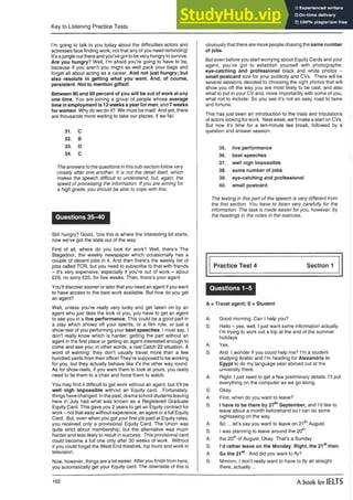 Key to Listening Practice Tests
I’m going to talk to you today about the difficulties actors and
actresses face finding work; not that any of you need reminding!
It’s ajungle out there and you’ve got to be very hungry to survive.
Are you hungry? Well, I’m afraid you’re going to have to be,
because if you aren’t you might as well pack your bags and
forget all about acting as a career. And not just hungry; but
also resolute in getting what you want. And, of course,
persistent. Not to mention gifted!
Between 80 and 90 percent of you will be out of work at any
one time. You are joining a group of people whose average
time in employment is 12 weeks a year for men, and 7 weeks
for women. Why do we do it? We must be mad! And yet, there
are thousands more waiting to take our places, if we fail.
31. C
32. B
33. D
34. C
The answers to the questions in this sub-section follow very
closely after one another. It is not the detail itself, which
makes the speech difficult to understand, but, again, the
speed of processing the information. If you are aiming for
a high grade, you should be able to cope with this.
Questions 35-40
Still hungry? Good, ‘cos this is where the interesting bit starts,
now we’ve got the stats out of the way.
First of all, where do you look for work? Well, there’s The
Stagedoor, the weekly newspaper which occasionally has a
couple of decent jobs in it. And then there’s the weekly list of
jobs called TCR, but you need to subscribe to that with friends
- it’s very expensive, especially if you’re out of work - about
£20, no sorry £25, for five weeks. Then, there’s your agent.
You’ll discover sooner or laterthat you need an agent ifyou want
to have access to the best work available. But how do you get
an agent?
Well, unless you’re really very lucky and get taken on by an
agent who just likes the look of you, you have to get an agent
to see you in a live performance. This could be a good part in
a play which shows off your talents, or a film role, or just a
show-reel of you performing your best speeches. I must say, I
don’t really know which is harder: getting the part without an
agent in the first place or getting an agent interested enough to
come and see you; in other words, a real Catch 22 situation. A
word of warning: they don’t usually travel more than a few
hundred yards from their office! They’re supposed to be working
for you, but they actually behave like it’s the other way round.
As for show-reels, if you want them to look at yours, you really
need to tie them to a chair and force them to watch.
You may find it difficult to get work without an agent, but it’ll be
well nigh impossible without an Equity card. Fortunately,
things have changed. Inthe past, drama school students leaving
here in July had what was known as a Registered Graduate
Equity Card. This gave you 2 years to get an Equity contract for
work - not that easy without experience, an agent or a full Equity
Card. But, even when you got your first job paid at Equity rates,
you received only a provisional Equity Card. The Union was
quite strict about membership, but the alternative was much
harder and less likely to result in success. This provisional card
could become a full one only after 30 weeks of work. Without
it you could forget the West End theatres, top tours and work in
television.
Now, however, things are a bit easier. After you finish from here,
you automatically get your Equity card. The downside of this is
obviously that there are more people chasing the same number
of jobs.
But even before you start worrying about Equity Cards and your
agent, you’ve got to establish yourself with photographs:
eye-catching and professional black and white photos -
small postcard size for your publicity and CVs. There will be
several sessions devoted to choosing the right photos that will
show you off the way you are most likely to be cast, and also
what to put in your CV and, more importantly with some of you,
what not to include. So you see it’s not an easy road to fame
and fortune.
This has just been an introduction to the trials and tribulations
of actors looking for work. Next week, we’ll make a start on CVs.
But now it’s time for a ten-minute tea break, followed by a
question and answer session.
35. live performance
36. best speeches
37. well nigh impossible
38. same number of jobs
39. eye-catching and professional
40. small postcard
The testing in this part of the speech is very different from
the first section. You have to listen very carefully for the
information. The task is made easier for you, however, by
the headings in the notes in the exercise.
Practice Test 4 Section 1
Questions 1-5
A = Travel agent; S = Student
A: Good morning. Can I help you?
S: Hello - yes, well, I just want some information actually.
I’m trying to work out a trip at the end of the summer
holidays
A: Yes.
S: And I wonder if you could help me? I’m a student
studying Arabic and I’m heading for Alexandria in
Egypt to do my language year abroad out at the
university there.
A: Right. I just need to get a few preliminary details. I’ll put
everything on the computer as we go along.
S: Okay.
A: First, when do you want to leave?
S: I have to be there by 27th September, and I’d like to
leave about a month beforehand so I can do some
sightseeing on the way.
A: So ... let’s say you want to leave on 27thAugust.
S: ! was planning to leave around the 20th.
A: the 20thof August. Okay. That’s a Sunday.
S: I'd rather leave on the Monday. Right, the 21stthen.
A: So the 21st. And did you want to fly?
S: Mmmm, I don’t really want to have to fly ah straight
there; actually...
162 A book for IELTS
 