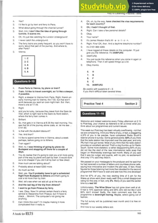 Key to Listening Practice Tests
A: Yes?
S: I’d like to go by train and ferry to Paris.
A: What about going through the channel tunnel?
S: Well, mm, I don’t like the idea of going through
tunnels. It scares me.
A: Oh, it’s just like catching the London Underground!
S: I never catch the underground.
A: The ferry trains are pretty frequent, so you won’t have to
worry about that part of the journey. And where to,
after Paris?
S: Vienna.
1. C
2. C
3. A
4. B
5. A
Questions 6-10
A: From Paris to Vienna, by plane or train?
S: Train. I’d like to travel overnight, so I’d like a sleeper,
if possible.
A: Right, a sleeper to Vienna from Paris. Right: there’s an
early morning train to Vienna, the 7.50, but that won’t
work because you want an over-night train. But then,
there’s one at 17.49.
S: Right.
A: and you’re lucky, because they leave from the Gare de
I’Est, which is right next to the Gare du Nord station,
where the ferry train comes in.
S: Brilliant.
A: So, that gets in to Vienna at 8.35 the next morning. You
see that bit of the journey alone costs, er, let me see ...
£141.80.
S: Is that with the student discount?
A: Yes. And then?
S: I’d like to spend some time in Vienna;about a week
perhaps, before going on to Athens.
A: Train again?
S: Well, no. I was thinking of going by plane via
Budapest and stopping off there for a couple of
days.
A: You do realise that it’s going to cost you a lot more going
part of the way by plane and part by train. It would work
out a lot cheaper if you did it all by train or flew direct.
S: How much are we talking about?
A: Probably about at least £250 more.
S: As much as that.
A: Well, yes. You’ll probably have togeta scheduled
flight from Budapest to Athens and that’s going to
cost a lot more than by train.
S: Well, let’s see when we add all up at the end.
A: And the last leg of the trip from Athens?
S: I want to go from Piraeus by ferry.
A: I see. Okay. Now I’m almost certain there’s a ferry
service to Alexandria from Piraeus, but I’ll have to
check ... Mmmm. The computer’s not giving me
anything.
S: Can I think this over? I’m maybe making it more
complicated than it really is.
A: Oh, oh, by the way, have checked the visa requirements
for each country?
S: Oh, I hadn’t thought of that.
A: Right. Can I take a few personal details?
S: Okay.
A: Your name?
S: It’s James Weston that’s W - e - s - 1- o - n.
A: Right. Fine! OK, then. And a daytime telephone number?
S: It’s 0181 889 4269.
A: I have logged all these details on the computer. I’ll just
give you the reference. It’s IAMIFUR2.
S: IAMIFUR2.
A: You just quote this reference when you come in again or
telephone. Then it will speed things up a bit.
S: Okay thanks.
6. H
7. B
8. F
9. C
10. IAMIFUR2
Be careful with questions 6 - 9 .
If you find it difficult listen several times.
Practice Test 4 Section 2
Questions 11-16
Welcome and indeed welcome every Friday afternoon at 2.15
to Post-bag, your chance as listeners to let us know what you
think about our programmes and current issues.
This week our Post-bag has been virtually overflowing - not that
we are complaining, mind you! Many of you, in fact, a staggering
4,373 of you to be precise, have completed Radio South’s
listener phone-in survey. Some general points: 83% of you think
that the radio station has improved over the past year; and only
7% that it has got worse. Most of you think that the radio station
provides an excellent service! That’s a big thumbs up for Radio
South. Some more statistics: a rather disappointing 64% of you
did not like the start of the new international radio soap that
began on Wednesday evenings last month. Many of you said
that it was too vulgar and puerile, with no plot, no excitement!
And only 17% said they liked it.
We passed on your messages to the producer and he said that
he had received a number of letters and countless phone calls,
saying how innovative and modern the plot was. In fact, those
figures for those listening had more than doubled for the second
programme! We’ll have to wait and see how this one develops!
And for 87% of you, the new starting time of 5 am for the
Wake-up show went down really well! Only a small disapproval
rating for this one; in fact, only 3%. Many of you said the earlier
time is a real hit!
Unfortunately, The Wine Show has not gone down well at all.
It had a 15% approval rating and 25% who did not like it and
60% don’t knows! Sadly, the main comment was that the
programme is downright boring. Maybe, wine’s going out of
fashion.
The full survey will be published next month and it is free on
request!
And now to our weekly letters slot.
A book for IELTS 163
 