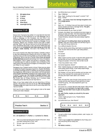 Key to Listening Practice Tests
11. 83/ eighty-three
12. 7/ seven
13. 3 /three
14. a real hit
15. Wine Show
16. downright boring
Questions 17-20
Sharon from Tasmania has written in to say that she has tried
to get through on the telephone to our new Message Line to
leave a message on the Voicebox, but she finds it too
complicated. She says, and Iquote: Everytime Ipress a number
after the main menu the line won’t accept my message. It is so
frustrating. Maybe your Voicebox should come with a health
warning! Well, I can tell you that you’re not the first person to
have complained about this; in fact, we had 67 letters this past
week alone and complaints have been going up at the rate
of 10% a week recently. And we’re now looking into the
problem.
On a more cheerful note, Mary from Sydney, Australia, wrote in
to say how refreshing and cheerful she found our station. She
says the music and the morning Wake-up show she finds really
invigorating. We’ve had lots of similar letters from all around
South-east Asia saying the same thing: from Terry inAuckland,
New Zealand, Yuko in Japan and Ahmed in Indonesia. Robyn
in Australia says it’s really an excellent new contribution to the
radio scene in the area and encourages usto keep going. Thank
you Robyn for your support.
Pangaporn from Thailand wants to know if there are any plans
to repeat the English language programme, English Worldwide,
on Sunday mornings at 9 am or whether we are going to expand
the programme. We’ve had so many letters over the past week
about English Worldwide-, it appears to be hugely popular. Since
it started 5 weeks ago, the number of people tuning in has
grown tenfold. There are no plans at the moment to increase
the 2-hour slot on Friday morning, but if numbers keep
increasing at the rate they are we may have to.
Many of you have asked when we are becoming a 24-hour
service. The answer is as soon as we can. We now broadcast
19 hours a day and hope to be on air 24 hours a day within the
next six months.
And now it’s over to Marco, who’s going to look at the latest
cinema and video releases
17. D 18. C 19. A 20. B
Practice Test 4 Section 3
Questions 21-25
Dr: = Dr Goldfinch; F = Farilla: L: = Lorraine: S = Stevie.
Dr: This is our third and last group tutorialof the term. Have
you been finding them of any use?
F: Oh yes. I get a lot out of them.
S: Me too.
Dr: And What about you Lorraine?
L: Yes, I think so
Dr: Okay. Right. Anything for this week? Lorraine? No?
Okay. Farilla?
F: W ell,... you know I have two teenage daughters and
I’m a single parent.
Dr: Yes?
F: Well, mm, I’m finding it less and less easy to study as a
mature student and have a teenage family. The girls
have been playing me up.
Dr: And what exactly do you mean by that?
F: Kimberly, the eldest, has a boyfriend and she’s taken to
staying out later and later. And she’s becoming difficult
to control. And the younger one, who’s fourteen,
misses Kimberly, because they were always together.
Dr: Mhmm and
F: and I feel as if I’m letting them down by doing this
course. They don’t have a father and all they’ve got is
me. I just don’t know what to do.
Dr: It is a difficult situation thisone.
S: My mum did the same thing, went back to studying when
I was 16 and I think at the time I got really jealous ...
L: Of what?
S: the course!
L: the course?
S: Well, it wasn’t just the course. It was the other people and
the fact that my mum’s time was taken up by other
things and people. At the time I did not like it at all!
F: That’s the problem here, I think.
Dr: And what happened, Stevie?
S: Well, I started playing up to attract attention and ... doing
some pretty stupid things, in fact really stupid things.
L: Like what? Oh, go on, tell us!
S: No! Anyway, my mum sat my brother and me down and
told us how important the course was for her and us
and why she hadn’t been able to do it before.
F: And?
S: Well, she said that, even though it had cost her a lot of
money and she was having to work part-time to keep
everything going, she was prepared to give it up.
L: And did she?
S: Of course not, Lorraine! We felt pretty stupid. After that we
helped out more and both of us got a job, a small
job, so that she didn’t have to give us any pocket
money.
Dr: Ah, well, Farilla, maybe you should try the same
approach.
F: I think I might just give it a try. Thanks Stevie.
You’re a star.
Dr: And what about you, then Stevie?
21. B 22. A 23. D 24. C 25. D
Questions 26-30
S: I’ve got a rather more mundane problem, well, maybe, not
that mundane.
Dr: Mhm.
S: I had to type a paper for a seminar for this Friday and I
had everything almost ready and ..
L: and
S: My laptop crashed ...
164 A book for IELTS
 