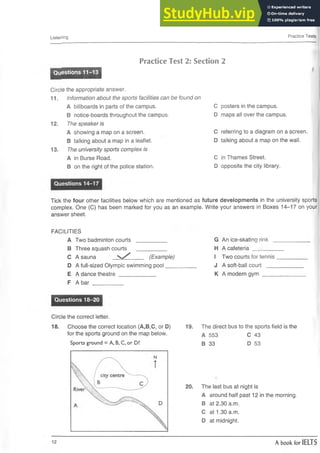 □sterling Practice Tests
Practice Test 2: Section 2
Questions 11-13
Circle the appropriate answer.
11. Information about the sports facilities can be found on
A billboards in parts of the campus.
B notice-boards throughout the campus.
The speaker is
A showing a map on a screen.
B talking about a map in a leaflet.
The university sports complex is
A in Burse Road.
B on the right of the police station.
12.
13.
C posters in the campus.
D maps all over the campus.
C referring to a diagram on a screen.
D talking about a map on the wall.
C in Thames Street.
D opposite the city library.
Questions 14-17
Tick the four other facilities below which are mentioned as future developments in the university sports
complex. One (C) has been marked for you as an example. Write your answers in Boxes 14-17 on your
answer sheet.
FACILITIES
A Two badminton courts
B Three squash courts
C A sauna (Example)
D A full-sized Olympic swimming pool
E A dance theatre____________
F A bar __________
G An ice-skating rink _
H A cafeteria ________
I Two courts for tennis
J A soft-ball court ___
K A modern gym ____
Questions 18-20
Circle the correct letter.
18. Choose the correct location (A,B.C, or D)
for the sports ground on the map below.
Sports ground = A, B, C, or D?
19. The direct bus to the sports field is the
A 553 C 43
B 33 D 53
20. The last bus at night is
A around half past 12 in the morning.
B at 2.30 a.m.
C at 1.30 a.m.
D at midnight.
12 A book for IELTS
 