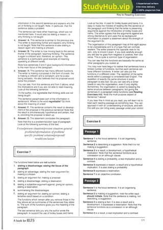 Key to Reading Exercises
information in the second sentence and explains why the
art of thinking is not taught. Note, in particular, that the
sentence states a problem.
The sentence can have other meanings, which are not
mentioned here. It could also be stating a reason, i.e.
why thinking is not taught.
4. Answer: A. This sentence is similar to the previous one.
The writer is expanding further and explains why thinking
is not taught. Note that this sentence is also stating a
reason again and making a criticism.
5. Answer: B. The writer is now moving back to the central
theme of the paragraph: teaching thinking. The sentence
is again a criticism and, therefore, an opinion. This
sentence is a particularly good example of meaning
operating at different levels.
Note how sentences 3 and 4 give background information
to the main focus of the paragraph.
6. Answer: H. This sentence has many different functions.
The writer is making a proposal in the form of a wish. He
is making a criticism and a complaint, and he is also
being sarcastic. He also believes that his proposal would
solve the problem.
You can see, from this sentence and from 5 above, what
the implications are if you are not able to read meaning.
Look at the following sentence:
To the author, it is regrettable that thinking skills are not
being taught.
The sentence paraphrases part of the information in
sentence 6. Where is the word regrettable? So think
about the meaning of a text!
7. Answer: F. The sentence contains the result or develop­
ment of the proposal in the previous sentence! Note that
the result is simultaneously hypothetical and certain, that
is, providing the proposal is taken up.
8. Answer: D. The statement concludes the paragraph.
Note that this is a problem/solution type of paragraph.
Look at the following summary of the text:
Focus/present situation/present situation-general
problem/reformulation o fproblem/
specific problem / solution/proposal/
result/conclusion
Exercise 7
The functions listed below are not suitable.
1. stating a disadvantage; stating the focus of the
paragraph
2. stating an advantage; stating the main argument for;
making a criticism
3. stating an argument for; making a proposal
4. stating a disadvantage; stating a reservation
5. stating a subjective argument against; giving an opinion;
stating a reservation
6. summarising the disadvantages
7. stating an argument for; stating an opinion; stating a
tentative result based on a condition
The functions which remain after you remove those in the
Key above act as summaries of the sentences they relate
to. The sum of the functions gives you the meaning of the
paragraph.
The last sentence tells you why the author wrote the
paragraph: to support the use of trolley buses and trams.
Look at the title: A case for trolley buses and trams. It is
easy to make the mistake of reading the first sentence of
the paragraph and thinking that the writer is presenting
arguments against the introduction of trolley buses and
trams. The writer agrees that the arguments against are
strong (Sentence 6) and uses this as background
information to present a statement about the strength of
the argument for.
The organisation of this paragraph may at first sight appear
to be unpredictable and is of a type that can confuse
readers. The writer presents the opposite view to his
own, only to knock it down. If you look carefully enough
you will see he goes from negative to positive, then vice
versa. This is quite a common type of organisation.
You can see that the functions are basically the same as
other paragraphs you looked at.
You may now have begun to realise that sentences have a
limited number of functions, but that each sentence can
have different functions. A writer can also put the
functions in a different order. The repetition of the same
words within a passage is considered bad English. The
repetition of exactly the same structure in every
paragraph is also bad. So you can see why a writer
needs to vary the organisation, even if only slightly.
Sometimes, the organisation is varied by keeping the
same structure between paragraphs, but giving the
sentences in a paragraph extra functions (see Reading
Exercises 4-6). Note the multi-purpose aspect of
Sentence 7 above!
If you bear this in mind as you read, you will learn not to
treat each reading passage as something new. You can
approach it with an understanding of structure, and with
this skill you can bring every passage under your control.
Exercise 8
Passage 1
Sentence 1 is the focus sentence. It is an organising
sentence.
Sentence 2 is describing a suggestion. Note that it is not
making a suggestion.
Sentence 3 is a result, a development, a hypothetical
implication. Note that this sentence functions as a
concession or an although clause.
Sentence 4 is stating a probability, a real implication and a
contrast.
Sentence 5 expresses a reason, a result and a hypothetical
implication. It is also stating a probability.
Sentence 6 expresses a reservation.
Sentence 7 is an objective conclusion.
Passage 2
Sentence 1 is the focus sentence. It is an organising
sentence.
Sentence 2 is making a suggestion; note the writer says
should initiate. Note that the sentence is making, not
describing, a suggestion.
Sentence 3 is stating a fact. It is also a result and a
development. It expresses a reservation. Note that this
sentence functions as a concession or an although
clause.
Sentence 4 is a result, a real implication and a contrast.
A book for IELTS 171
 