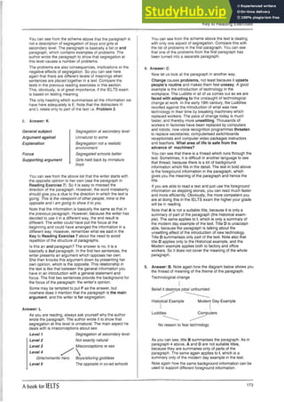 Key to Reading Exercises
You can see from the scheme above that the paragraph is
not a description of segregation of boys and girls at
secondary level. The paragraph is basically a list or and
paragraph, which contains examples of problems. The
author wrote the paragraph to show that segregation at
this level causes a number of problems.
The problems are also consequences, implications or the
negative effects of segregation. So you can see here
again that there are different levels of meanings when
sentences are placed together in a text. Compare the
texts in the previous reading exercises in this section.
This, obviously, is of great importance, if the IELTS exam
is based on testing meaning.
The only heading which summarises all the information we
have here adequately is E. Note that the distracters H
and L relate only to part of the text i.e. Problem 2.
2. Answer: K
General subject
Argument against
Explanation
Focus
Supporting argument
Segregation at secondary level
Unnatural to some
Segregation not a realistic
environment
Segregated schools better
Girls held back by immature
boys
You can see from the above list that the writer starts with
the opposite opinion to her own (see the paragraph in
Reading Exercise 7). So it is easy to misread the
direction of the paragraph. However, the word mistakenly
should give you a clue to the direction in which the text is
going: This is the viewpoint of other people; mine is the
opposite and I am going to show it to you.
Note that the information is basically the same as that in
the previous paragraph. However, because the writer has
decided to use it in a different way, the end result is
different. The writer could have put the focus at the
beginning and could have arranged the information in a
different way. However, remember what we said in the
Key to Reading Exercise 7 about the need to avoid
repetition of the structure of paragraphs.
Is this an and paragraph? The answer is no; it is a
basically a but paragraph. In the first two sentences, the
writer presents an argument which opposes her own.
She then knocks this argument down by presenting her
own opinion, which is the opposite. This relationship in
the text is like that between the general information you
have in an introduction with a general statement and
focus. The first two sentences provide the background for
the focus of the paragraph: the writer’s opinion.
Some may be tempted to put F as the answer, but
nowhere does it mention that the paragraph is the main
argument, and the writer is for segregation.
Answer: L
As you are reading, always ask yourself why the author
wrote the paragraph. The author wrote it to show that
segregation at this level is unnatural. The main aspect he
deals with is misconceptions about sex:
Level 1 Segregation at secondary level
Level 2 Not exactly natural
Level 3 Misconceptions re sex
Level 4
Girls/romantic hero
Level 5
Boys/alluring goddess
The opposite in co-ed schools
You can see from the scheme above the text is dealing
with only one aspect of segregation. Compare this with
the list of problems in the first paragraph. You can see
that one of the problems from the first paragraph has
been turned into a separate paragraph.
4. Answer: C.
Now let us look at the paragraph in another way.
Change causes problems, not least because it upsets
people’s routine and makes them feel uneasy. A good
example is the introduction of technology in the
workplace. The Luddite in all of us comes out as we are
faced with adapting to the onslaught of technological
change at work. In the early 19th century, the Luddites
revolted against the introduction of what was new
technology in their time by breaking machinery which
replaced workers. The pace of change today is much
faster, and thereby more unsettling. Thousands of
workers in factories have been replaced by computers
and robots; now voice recognition programmes threaten
to replace secretaries; computerised switchboards
receptionists and computer video packages instructors
and teachers. What area of life is safe from the
advance of machines?
You can see that there is a thread which runs through the
text. Sometimes, it is difficult in another language to see
that thread, because there is a lot of background
information which fills in the detail. The text in bold above
is the foreground information in the paragraph, which
gives you the meaning of the paragraph and hence the
title.
If you are able to read a text and just use the foreground
information as stepping stones, you can read much faster
and more efficiently. Obviously, the more competent you
are at doing this in the IELTS exam the higher your grade
will be in reading.
Note that A is not a suitable title, because it is only a
summary of part of the paragraph (the historical exam­
ple). The same applies to I, which is only a summary of
the modern day example of the text. Title D is unaccept­
able, because the paragraph is talking about the
unsettling effect of the introduction of new technology.
Title D summarises only part of the text. Note also that
title D applies only to the Historical example, and the
Modern example applies both to factory and office
workers. So it does not cover the meaning of the whole
paragraph.
5. Answer: B. Note again how the diagram below shows you
the thread of meaning of the theme of the paragraph.
Technological change
BelieHUtestroys jobs/ unfounded
Historical Example Modern Day Example
Luddites Computers
No reason to fear technology
As you can see, title B summarises the paragraph. As in
paragraph 4 above, A and D are not suitable titles,
because they are summaries only of parts of the
paragraph. The same again applies to I, which is a
summary only of the modern day example in the text.
Note again how the same background information can be
used to support different foreground information.
A book for IELTS 173
 
