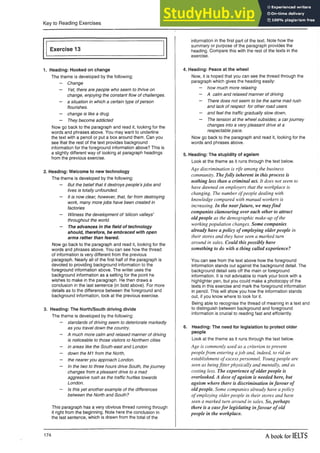 Key to Reading Exercises
Exercise 13
1. Heading: Hooked on change
The theme is developed by the following:
— Change
— Yet, there are people who seem to thrive on
change, enjoying the constant flow of challenges.
— a situation in which a certain type of person
flourishes.
— change is like a drug.
— They become addicted
Now go back to the paragraph and read it, looking for the
words and phrases above. You may want to underline
the text with a pencil or put a box around them. Can you
see that the rest of the text provides background
information for the foreground information above? This is
a slightly different way of looking at paragraph headings
from the previous exercise.
2. Heading: Welcome to new technology
The theme is developed by the following:
— But the belief that it destroys people’s jobs and
lives is totally unfounded.
— It is now clear, however, that, far from destroying
work, many more jobs have been created in
factories
— Witness the development of ‘silicon valleys’
throughout the world.
— The advances in the field of technology
should, therefore, be embraced with open
arms rather than feared.
Now go back to the paragraph and read it, looking for the
words and phrases above. You can see how the thread
of information is very different from the previous
paragraph. Nearly all of the first half of the paragraph is
devoted to providing background information to the
foreground information above. The writer uses the
background information as a setting for the point he
wishes to make in the paragraph. He then draws a
conclusion in the last sentence (in bold above). For more
details as to the difference between the foreground and
background information, look at the previous exercise.
3. Heading: The North/South driving divide
The theme is developed by the following:
— standards of driving seem to deteriorate markedly
as you travel down the country.
— A much more calm and relaxed manner of driving
is noticeable to those visitors to Northern cities
— in areas like the South-east and London
— down the M1 from the North,
— the nearer you approach London.
— In the two to three hours drive South, the journey
changes from a pleasant drive to a mad
aggressive rush as the traffic hurtles towards
London.
— Is this yet another example of the differences
between the North and South?
This paragraph has a very obvious thread running through
it right from the beginning. Note here the conclusion in
the last sentence, which is drawn from the total of the
information in the first part of the text. Note how the
summary or purpose of the paragraph provides the
heading. Compare this with the rest of the texts in the
exercise.
4. Heading: Peace at the wheel
Now, it is hoped that you can see the thread through the
paragraph which gives the heading easily:
— how much more relaxing
— A calm and relaxed manner of driving
— There does not seem to be the same mad rush
and lack of respect for other road users
— and feel the traffic gradually slow down,
— The tension at the wheel subsides; a carjourney
changes into a very pleasant drive at a
respectable pace.
Now go back to the paragraph and read it, looking for the
words and phrases above.
5. Heading: The stupidity of ageism
Look at the theme as it runs through the text below.
Age discrimination is rife among the business
community. Thefolly inherent in this process is
nothing less than a criminal act. It does not seem to
have dawned on employers that the workplace is
changing. The number ofpeople dealing with
knowledge compared with manual workers is
increasing. In the nearfuture, we mayfind
companies clamouring over each other to attract
old people as the demographic make-up of the
working population changes. Some companies
already have a policy of employing olderpeople in
their stores and they have seen a marked turn
around in sales. Could this possibly have
something to do with a thing called experience?
You can see from the text above how the foreground
information stands out against the background detail. The
background detail sets off the main or foreground
information. It is not advisable to mark your book with a
highlighter pen, but you could make a photocopy of the
texts in this exercise and mark the foreground information
in pencil. This will show you how the information stands
out, if you know where to look for it.
Being able to recognise the thread of meaning in a text and
to distinguish between background and foreground
information is crucial to reading fast and efficiently.
6. Heading: The need for legislation to protect older
people
Look at the theme as it runs through the text below.
Age is commonly used as a criterion to prevent
peoplefrom entering ajob and, indeed, to rid an
establishment of excess personnel. Young people are
seen as beingfitter physically and mentally, and as
costing less. The experience of older people is
overlooked. A dose of ageism is needed here, but
ageism where there is discrimination infavour of
old people. Some companies already have a policy
of employing older people in their stores and have
seen a marked turn around in sales. So, perhaps
there is a casefor legislating infavour of old
people in the workplace.
174 A book for IELTS
 