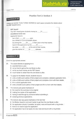 Practice Tests
Listening
Practice Test 2: Section 3
Questions 21-26
USING NO MORE THAN THREE WORDS for each space complete the details about
the FBT Award below.
FBT Award
The FBT Award gives students money to ____21______.
Conditions to be met:
Applicants have to:
be in their_____22 _____ year.
be a British or Commonwealth citizen.
be among the_____2 3 _____in their year in the final exams.
hand in the application by the_____2 4 _____.
be under_____25____ at the end of their course.
give the names o f____ 26 ______ referees.
Questions 27-30
Circle the appropriate answer.
27. The award Sandra is applying for is
A awarded twice a year.
B not as hard to get as the one Derek is after.
C not for as much money as the FBT Award.
0 much harder to obtain than the one Derek is after.
28. To apply for the Bisiker Award, students have to
A write a 5,000 word outline of their project and complete a detailed application form.
B write a 5,000 word outline of their project and complete a form withtheir details.
C fill in a short application form.
D write a 50,000 word outline of their project and fill in a form with their details.
29. The lecturer puts great emphasis on
A the need for the summary to be original.
B making five copies of the application.
C having it read through by someone before submitting it.
D studying previous applications.
30. The lecturer also lays great emphasis on the fact that
A the Bisiker Award is not much harder to getthan the one Derek is after.
B the application should, if possible, be typed, neat and bound with a ring binder.
C there is no need to type the application.
D the application has to be typed, be very neat and bound with a ring binder.
A book for IELTS 13
 