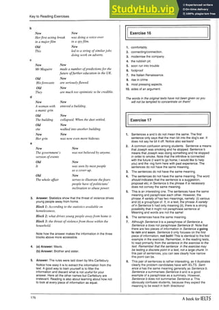 Key to Reading Exercises
New New
Herfirst acting break was doing a voice-over
in a majorfilm in a spyfilm.
Old New
This led to a string of similarjobs
doing work on adverts.
New New
Mr Maguire made a number ofpredictionsfor the
future offurther education in the UK.
Old New
Hisforecasts are seriouslyflawed.
Old New
They are much too optimistic to be credible.
New New
A woman with
a manic grin
entered a building.
Old New
The building collapsed. When the dust settled,
Old New
she walked into another building.
New New
Her grin was now even more hideous.
New New
The government’
version of events
s was not believed by anyone.
Old New
It was seen by most people
as a cover-up.
Old New
The whole affair serves to illustrate thefears
people have ofpoliticians’
inclination to abuse power.
3. Answer: Statistics show that the threat of violence drives
young people away from home.
Block 1: According to the statistics available on
homelessness,
Block 2: what drives young people awayfrom home is
Block 3: the threat of violencefrom those within the
household.
Note how the answer makes the information in the three
blocks above more accessible.
4. (a) Answer: Mavis.
(b) Answer: Brother and sister.
5. Answer: The rules were laid down by Mrs Cartlebury.
Notice how easy it is to extract the information from the
text. A good way to train yourself is to filter the
information and discard what is not useful for your
answer. Here all the other names but Cartlebury are
irrelevant. Reading is also about learning about how not
to look at every piece of information as equal.
Exercise 16
1. comfortably.
2. connecting/connection.
3. modernise the company.
4. the rubbish pit.
5. soon run into trouble
6. foolproof
7. the Italian Renaissance.
8. rise in crime
9. most pressing aspects.
10. sides of an argument.
The words in the original texts have not been given so you
will not be tempted to concentrate on them!
Exercise 17
1. Sentences a and b do not mean the same. The first
sentence only says that the man bit into the dog’s ear. It
does not say he bit it off. Notice also ear/ears!
2. A common confusion among students. Sentence a means
that Joseph was smoking and he stopped. Sentence b
means that Joseph was doing something and he stopped
in order to smoke. Note that the infinitive is connected
with the future (I want to go home; I would like to help
you) and the -ing form here with past experience. The
sentences do not have the same meaning.
3. The sentences do not have the same meaning.
4. The sentences do not have the same meaning. The word
should indicates that the sentence is a suggestion,
proposal etc; in Sentence b the phrase It is necessary
does not convey the same meaning.
5. This is an interesting one. The sentences have the same
meaning and paraphrase each other. However, the
phrase A variety of has two meanings, namely: (i) various
and (ii) a group/type of. If, in a text, the phrase A variety
of in Sentence b had only meaning (ii), there is a strong
possibility that it might not paraphrase sentence a!
Meaning and words are not the same!
6. The sentences have the same meaning.
7. Although Sentence b is a paraphrase of Sentence a,
Sentence a does not paraphrase Sentence b Note that
there are two pieces of information in Sentence a going
to rain and soon. Sentence b only focuses on the first
piece of information; not both! This is identical to the first
example in the exercise. Remember, in the reading tests,
to read primarily from the sentence in the exercise to the
text. Remember that the sentence in the exercise may
be testing a discrete point in a text, not a large chunk. In
this pair of sentences, you can see clearly how narrow
this point can be.
8. This pair of sentences is rather interesting, as it illustrates
clearly the problem candidates have with IELTS. Sent­
ence a has the same meaning generally as Sentence b.
Sentence a summarises Sentence b and is a good
example of a paraphrase as a summary. However,
Sentence b does not summarise Sentence a. This
obviously confuses students, because they expect the
meaning to be exact in both directions!
176
A book for IELTS
 